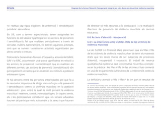 23
Diagnosi de la Xarxa d’Atenció i Recuperació Integral per a les dones en situació de violència masclistaRESUM
no realitza cap tipus d’accions de prevenció i sensibilització
primària i secundària.
Els SIE, com a serveis especialitzats, tenen assignades les
funcions de col·laborar i participar en les accions de prevenció
i sensibilització, fet que realitzen principalment a través de
xerrades i tallers. Generalment, no lideren aquestes activitats,
sinó que se sumen i assessoren activitats organitzades per
altres serveis o entitats.
Policia de la Generalitat - Mossos d’Esquadra, a través del GRAV,
GAV i la ORC, assumeixen una quota significativa en relació a
les accions de prevenció i sensibilització que es realitzen als
diferents serveis. Les accions de prevenció i sensibilització són
principalment xerrades que es realitzen en instituts a població
adolescent i jove.
Hi ha consens entre les persones entrevistades pel que fa a
la necessitat imperiosa de dirigir més esforços a la prevenció
i sensibilització contra la violència masclista en la població
adolescent i jove, entre la qual és molt present la violència
masclista i revesteix, també, noves tipologies. En aquest sentit,
els i les professionals consideren que els serveis educatius
haurien de participar més activament a la xarxa i que haurien
de destinar-se més recursos a la coeducació i a la realització
d’accions de prevenció de violència masclista als centres
educatius.
6.4. Accions d’atenció i recuperació
6.4.1. La intervenció amb les filles i fills de les víctimes de
violència masclista
La Llei 5/2008 i el Protocol Marc prescriuen que les filles i fills
de les víctimes de violència masclista han de tenir els mateixos
drets que les seves mares de ser subjectes de processos
d’atenció, recuperació i reparació. El treball de recerca
qualitativa ha evidenciat que la normativa no arriba a complir-
se en la pràctica i les filles i fills de les víctimes s’han convertit
en una de les parts més vulnerables de la intervenció contra la
violència masclista.
La deficitària atenció a fills i filles34
és en part el resultat de
34. Girona: durant l’any 2014, des del SIE de Girona, s’han atès 79 nenes i 79 nens (filles i fills de
les dones ateses al servei). S’han realitzat 93 processos de recuperació de fills (61 tancaments
satisfactòriament i 32 encara no han finalitzat) (Dades de la Memòria del SIE de Girona 2014).
Tortosa: l’any 2013 el SIE va atendre a 33 fills i 33 filles, dels quals 20 van ser noves entrades en
el servei. La mitjana del procés de recuperació dels fills i filles en el servei va ser de 24 mesos
i 30 dies, un temps substancialment superior al de les dones que se situa en 14 mesos i 4 dies
de mitjana. La major part dels fills i filles atesos es troben entre els 6 i 8 anys i els 12 i 14 anys
(Dades extretes de la Memòria del SIE de Terres de l’Ebre de 2013).
Lleida: al SIE de Lleida, durant l’any 2014, van ser atesos un total de 50 fills i filles de dones
víctimes de VM. Un 60% (30 fills i filles) van estar en tractament i acudien al programa d’atenció
 