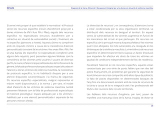 28
Diagnosi de la Xarxa d’Atenció i Recuperació Integral per a les dones en situació de violència masclistaRESUM
El servei més proper al que estableix la normativa i el Protocol
serien els recursos específics (recurs d’acolliment propi per a
dones víctimes de VM i llurs fills i filles), seguits dels recursos
específics no especialitzats (recursos d’acolliment per a
col·lectius en situació de vulnerabilitat social) i, finalment, els
no específics (pensions o hotels). Aquests últims no complirien
amb els requisits mínims a causa de la inexistència d’atenció
personalitzada constant de les víctimes i les seves filles i fills. Per
la seva banda, els específics no especialitzats complirien amb
alguns dels requisits, però presenten algunes febleses com la
convivència de les víctimes amb usuàries i usuaris de diversos
perfils, la manca d’atenció especialitzada des de l’enfocament de
gènere,lafaltadeprofessionalsespecialitzatsiespecialitzadesen
l’atenció a dones víctimes de violència masclista, la inexistència
de protocols específics, la no habilitació d’espais per a una
atenció d’aquestes característiques i la manca de seguretat.
Els recursos específics especialitzats, malgrat representar el
màxim nivell d’aproximació a la norma i, per tant, el model
ideal d’atenció de les víctimes de violència masclista, també
presenten febleses com la falta de professionals especialitzats
en l’atenció psicològica i espais adequats per a les víctimes i
habilitats per a una atenció personalitzada i separada de les
persones menors d’edat.
La diversitat de recursos i, en conseqüència, d’atencions torna
a estar condicionada per la seva organització territorial. La
distribució dels recursos és desigual al territori. En aquest
sentit, la vulnerabilitat de les víctimes augmenta en funció de
les mancances del circuit al que pertanyen. Els recursos no
específics són la principal mostra d’aquesta feblesa i les víctimes
que hi són allotjades, les més vulnerables a la recaiguda en les
dinàmiquesdelaviolènciamasclista.Lainexistènciaderecursos
específics en determinats territoris suposa un factor d’exclusió
que impedeix fer efectius els drets de totes les víctimes en
igualtat de condicions independentment del lloc de residència.
Focalitzant l’atenció en els recursos específics, aquests estan
caracteritzats per una sèrie de punts febles que van des del
pobre finançament, els problemes per garantir la seguretat de
lesvíctimesenrecursos compartits amb altres tipusde població,
la falta de places disponibles en determinades èpoques de
l’any fins a la desconnexió existent amb la resta de recursos de
la Xarxa a causa de la no integració dels i les professionals del
SAAU a les reunions dels circuits territorials.
Les febleses dels recursos d’urgència, per tant, posen de
manifest una mancança clara de la Xarxa, incapaç de dotar-se
 