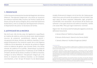 4
Diagnosi de la Xarxa d’Atenció i Recuperació Integral per a les dones en situació de violència masclistaRESUM
1. PRESENTACIÓ
L’informequeespresentaéselresultatdeldiagnòsticdelaXarxa
d’Atenció i Recuperació Integral per a les dones en situacions
de violència masclista (VM), encàrrec de l’Institut Català de les
Dones al Grup de recerca Antígona, de la Universitat Autònoma
de Barcelona, amb la col·laboració del Departament d’Interior,
el Departament de Justícia i la Secretaria de Família.
2. JUSTIFICACIÓ DE LA RECERCA
Des de fa poc més de deu anys, les legislacions específiques
en matèria de violència contra les dones estan desenvolupant
recursos de prevenció, sensibilització, detecció, atenció i
recuperació de dones víctimes de violència masclista. El marc
estatal d’intervenció s’ha construït a partir de La Llei Orgànica
1/2004 de 28 de desembre, de mesures de protecció integral
contra la violència de gènere, que reconeix drets a les dones
víctimes de violència en la parella i desenvolupa la protecció
penal específica en aquesta àrea. A Catalunya, la Llei 5/2008, de
24 d’abril, del dret de les dones a eradicar la violència masclista,
configura la Xarxa d’Atenció i Recuperació Integral per a les
dones en situacions de violència masclista. La Llei estableix,
concretament, a l’art. 53 que “El Govern ha de desenvolupar
models d’intervenció integral a tot el territori de Catalunya per
mitjà d’una xarxa de serveis de qualitat en tots els àmbits, que
sigui capaç de donar respostes adequades, àgils, properes i
coordinades a les necessitats i els processos de les dones que
sofreixen o han patit situacions de violència masclista, i també
a les seves filles i fills quan siguin testimonis i víctimes”.
Segons l’art. 54, la Xarxa està formada pels següents serveis (es
defineixen breument):
A.	Servei d’Atenció Telefònica Especialitzada1
B.	Serveis d’Informació i Atenció a les Dones (SIAD)2
C.	Serveis d’Atenció i Acollida d’Urgències (SAAU)3
1. El telèfon 900 900 120 contra la VM és un telèfon gratuït i confidencial. Funciona cada dia de
l’any, 24 hores al dia i ofereix informació i assessorament. Està gestionat per l’Institut Català de
les Dones (en endavant, ICD).
2. Ofereixen informació i atenció les Oficines d’atenció i informació de l’ICD i els Serveis
d’Informació i Atenció a les Dones (SIAD) que depenen dels ens municipals. Els SIAD ofereixen
una atenció, orientació i assessorament considerats generalistes per a totes les dones i posen
especial èmfasi en les situacions de VM. Treballen en la sensibilització comunitària en favor de
la igualtat efectiva entre dones i homes. Hi ha noranta-vuit SIAD disseminats per tot el territori
de Catalunya.
3. Ofereixen acolliment temporal i fan la primera atenció a les dones i als seus fills i filles per
gestionar de manera urgent la situació de crisi i fer que les dones puguin prendre les primeres
decisions. Hi ha diversos serveis d’atenció i acolliment d’urgències gestionats pels ens locals i
un de gestionat per la Secretaria de Família de la Generalitat de Catalunya.
 