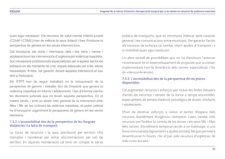 55
Diagnosi de la Xarxa d’Atenció i Recuperació Integral per a les dones en situació de violència masclistaRESUM
quan sigui necessari. Els recursos de salut mental infanto juvenil
(CDIAP i CSMIJ) han de millorar la seva dotació i han d'incloure la
perspectiva de gènere en les seves intervencions.
Cal incorporar els drets i interessos dels i les nens i nenes i
adolescents en les intervencions d’urgència per violència masclista.
Són necessaris professionals especialitzats per a aquest sector de
població en els moments de crisi, espais adequats per a les seves
necessitats. A més, cal garantir durant aquesta intervenció el seu
dret a l’educació.
Els STPT han de seguir treballant en la incorporació de la
perspectiva de gènere i treballar des de l’impacte que genera la
violència masclista en infants i adolescents. Han d’intentar pal·liar
les decisions judicials que no tenen aquesta perspectiva. En el
mateix sentit, i amb un abast més general de la intervenció amb
filles i fills de les víctimes de violència masclista, el poder judicial
ha d’incorporar urgentment la perspectiva de gènere en les seves
decisions.
7.3.2. L’accessibilitat des de la perspectiva de les llargues
distàncies i la falta de transport
La Xarxa de recursos i la seva distribució pel territori s’ha
d’ampliar i reordenar per evitar discriminacions per raó de
territori. En aquesta reordenació cal tenir en compte la xarxa
pública de transports, que es recomana millorar amb caràcter
general, i les comunicacions entre municipis. Per garantir l’accés
als recursos de la Xarxa cal, també, oferir ajudes al transport i a
la mobilitat quan sigui necessari.
Un altre ventall de possibilitats que no ha d’excloure l’anterior
recomanació és el desenvolupament de projectes que ja s’estan
implementant com la itinerància dels serveis especialitzat i l’ús
de videoconferències.
7.3.3. L’accessibilitat des de la perspectiva de les places
disponibles
Cal augmentar recursos i esforços per reduir les llistes d’espera
d’accés als recursos i serveis de la Xarxa a temps assumibles,
especialment als serveis d’atenció psicològica de dones i d’infants
i adolescents.
S’han de destinar esforços a reduir el temps d’espera dels
recursos d’acolliment d’urgència i temporal. Calen, també, més
recursos per facilitar la sortida de les dones i els seus fills i filles
dels serveis d’acolliment temporal (accés a un habitatge, a una
feina remunerada dignament i a ajudes socials), fet que permetrà
desembussar-hi l’accés i fer el pas pels recursos d’urgències de
més curta durada.
 
