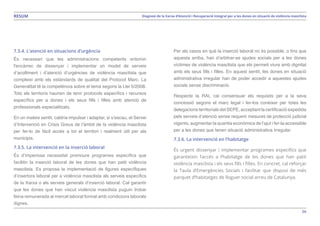 56
Diagnosi de la Xarxa d’Atenció i Recuperació Integral per a les dones en situació de violència masclistaRESUM
7.3.4. L’atenció en situacions d’urgència
És necessari que les administracions competents entomin
l'encàrrec de dissenyar i implementar un model de serveis
d’acolliment i d’atenció d’urgències de violència masclista que
compleixi amb els estàndards de qualitat del Protocol Marc. La
Generalitat té la competència sobre el tema segons la Llei 5/2008.
Tots els territoris haurien de tenir protocols específics i recursos
específics per a dones i els seus fills i filles amb atenció de
professionals especialitzats.
En un mateix sentit, caldria impulsar i adaptar, si s’escau, el Servei
d’Intervenció en Crisis Greus de l’àmbit de la violència masclista
per fer-lo de fàcil accés a tot el territori i realment útil per als
municipis.
7.3.5. La intervenció en la inserció laboral
És d’imperiosa necessitat promoure programes específics que
facilitin la inserció laboral de les dones que han patit violència
masclista. Es proposa la implementació de figures específiques
d’insertora laboral per a violència masclista als serveis específics
de la Xarxa o als serveis generals d’inserció laboral. Cal garantir
que les dones que han viscut violència masclista puguin trobar
feina remunerada al mercat laboral formal amb condicions laborals
dignes.
Per als casos en què la inserció laboral no és possible, o fins que
aquesta arriba, han d’arbitrar-se ajudes socials per a les dones
víctimes de violència masclista que els permeti viure amb dignitat
amb els seus fills i filles. En aquest sentit, les dones en situació
administrativa irregular han de poder accedir a aquestes ajudes
socials sense discriminació.
Respecte la RAI, cal consensuar els requisits per a la seva
concessió segons el marc legal i fer-los conèixer per totes les
delegacions territorials del SEPE, acceptant la certificació expedida
pels serveis d’atenció sense requerir mesures de protecció judicial
vigents, augmentar la quantia econòmica de l’ajut i fer-la accessible
per a les dones que tenen situació administrativa irregular.
7.3.6. La intervenció en l’habitatge
És urgent dissenyar i implementar programes específics que
garanteixin l’accés a l’habitatge de les dones que han patit
violència masclista i els seus fills i filles. En concret, cal reforçar
la Taula d’Emergències Socials i facilitar que disposi de més
parquet d’habitatges de lloguer social arreu de Catalunya.
 