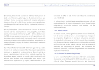 59
Diagnosi de la Xarxa d’Atenció i Recuperació Integral per a les dones en situació de violència masclistaRESUM
En concret, GAV i OAVD haurien de delimitar les funcions de
cada servei i evitar duplicar algunes de les intervencions que
realitzen. També haurien de destinar els recursos alliberats a
cobrir en el cas de les OAVD nous territoris on no accedeix per
només operar presencialment en les capitals de províncies i
Tortosa.
En un mateix sentit, caldria reordenar les funcions de diversos
serveis, sobretot si comparteixen zona geogràfica, com el cas
de SIAD municipal, SIAD comarcal, SIE i Oficina d’Informació
de l’ICD. Una proposta de reordenar seria l’especialització dels
serveis en algun aspecte de la intervenció, com la intervenció
amb infants i adolescents, l’atenció psicològica, la intervenció en
una manifestació concreta de violència masclista o la prevenció
i sensibilització.
Cal millorar l’articulació dels SIE al territori i garantir que totes
les dones de Catalunya i els seus fills i filles tinguin la possibilitat
d’accedir en igualtat de condicions sense discriminació a un
servei especialitzat en intervenció en violència masclista. Per
aconseguir aquest objectiu no només cal la reordenació més
eficient dels recursos que esmentàvem més amunt, sinó
més recursos especialitzats, ja sigui la creació de més SIE o la
conversió de SIAD en SIE. També cal millorar la coordinació
entre SIAD i SIE.
Es valoren com a positius i es proposa desenvolupar més els
projectes dels SIE de suport i supervisió d’altres equips menys
especialitzats, els equips itinerants com antenes i l’ús de
videoconferències.
7.5.3. Serveis socials
Els serveis socials, com a agents clau en els circuits territorials,
han de formar part de la Xarxa i, en conseqüència, incorporar
la perspectiva de gènere en les seves actuacions, acomplir
els estàndards mínims de servei del Protocol Marc i treballar
coordinadament amb la resta de serveis existents. Les persones
professionals de serveis socials han de tenir la capacitació
adequada en perspectiva de gènere i en intervenció en
violències masclistes, i treballar conjuntament amb els serveis
específics d’intervenció.
7.6. La informació i dades compartides
La Xarxa necessita més formació sobre el dret a la protecció de
dades en el sentit del Capítol VIII del Protocol Marc per desfer
mites al voltant d’aquesta qüestió i permetre que els serveis
 