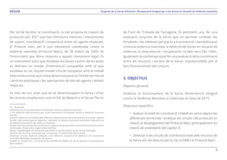 6
Diagnosi de la Xarxa d’Atenció i Recuperació Integral per a les dones en situació de violència masclistaRESUM
Per tal de facilitar la coordinació, la Llei proposa la creació de
protocols (art. 85)10
que han d’incloure mesures i mecanismes
de suport, coordinació i cooperació entre els agents implicats.
El Protocol marc per a una intervenció coordinada contra la
violència masclista (Protocol Marc), de 30 d’abril de 2009, és
l’instrument que dóna resposta a aquest manament legal. És
un instrument actiu que estableix les bases a partir de les quals
es defineix un model d’intervenció compatible amb el que
estableix la Llei. Aquest model s’ha de completar amb el treball
interinstitucional que s’està desenvolupant en l’àmbit territorial
i amb les pràctiques i les aportacions de tots els agents i àmbits
implicats.
Fa més de cinc anys que es ve desenvolupant la Xarxa i s’han
fet recents ampliacions com el SIE de Mataró o el Servei Tècnic
10. “Article 85
Protocols per a una intervenció coordinada contra la violència masclista
2. Els objectius dels protocols per a una intervenció coordinada contra la violència masclista
han de:
Garantir l’atenció coordinada dels diferents departaments de la Generalitat, ens locals i agents
socials i dels serveis que en depenen, i delimitar els àmbits d’actuació que poden intervenir en
les diferents situacions de violència masclista.
Establir els mecanismes de coordinació i cooperació que permetin una transmissió d’informació
continuada i fluida entre organismes implicats.
Aplicar metodologies d’intervenció que evitin la revictimització de les dones afectades.
Garantir els recursos necessaris per a l’execució i la continuïtat del protocol.
Dissenyar circuits d’atenció adequats a les diferents situacions de violència i les necessitats
concretes derivades d’aquestes situacions.
Establir un model únic i consensuat de recollida de dades per tal de garantir el coneixement
de la realitat.”
de Punt de Trobada de Tarragona. És pertinent, ara, fer una
avaluació conjunta de la Xarxa que en permeti conèixer les
fortaleses i les febleses pel que fa a la prevenció i sensibilització
contra la violència masclista, la detecció de dones en situació de
violència, la seva atenció i recuperació i la dels seus fills i filles.
Igualment,éstambéapropiatferunaavaluaciódelacoordinació
entre els recursos i serveis de la Xarxa, imprescindible per al
bon funcionament del conjunt.
3. OBJECTIUS
Objectiu general:
Analitzar el funcionament de la Xarxa d’Intervenció Integral
contra la Violència Masclista a Catalunya en data de 2015.
Objectius específics:
•	 Avaluar el nivell de coordinació i treball en xarxa segons les
diferències territorials i analitzar els circuits i els protocols en
relació al desplegament del Protocol Marc (principalment en
relació als estàndards del capítol 7).
•	 Detectar si els circuits de coordinació reals dels recursos de
la Xarxa són els descrits per la Llei 5/2008 i el Protocol Marc.
 