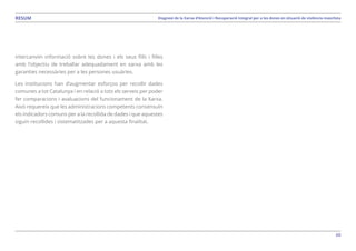 60
Diagnosi de la Xarxa d’Atenció i Recuperació Integral per a les dones en situació de violència masclistaRESUM
intercanviïn informació sobre les dones i els seus fills i filles
amb l’objectiu de treballar adequadament en xarxa amb les
garanties necessàries per a les persones usuàries.
Les institucions han d’augmentar esforços per recollir dades
comunes a tot Catalunya i en relació a tots els serveis per poder
fer comparacions i avaluacions del funcionament de la Xarxa.
Això requereix que les administracions competents consensuïn
els indicadors comuns per a la recollida de dades i que aquestes
siguin recollides i sistematitzades per a aquesta finalitat.
 