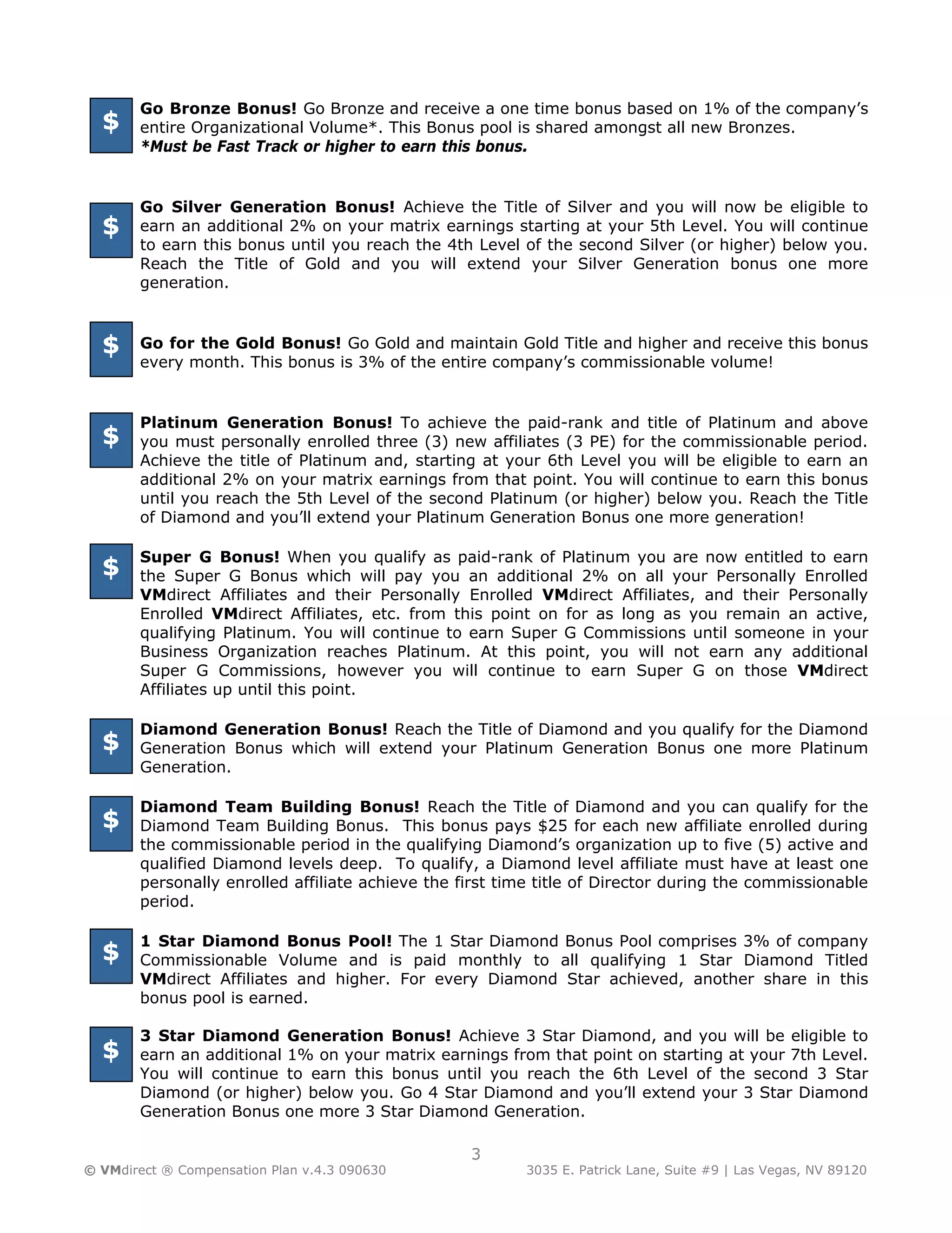 Go Bronze Bonus! Go Bronze and receive a one time bonus based on 1% of the company’s
  $    entire Organizational Volume*. This Bonus pool is shared amongst all new Bronzes.
       *Must be Fast Track or higher to earn this bonus.


       Go Silver Generation Bonus! Achieve the Title of Silver and you will now be eligible to
  $    earn an additional 2% on your matrix earnings starting at your 5th Level. You will continue
       to earn this bonus until you reach the 4th Level of the second Silver (or higher) below you.
       Reach the Title of Gold and you will extend your Silver Generation bonus one more
       generation.



  $    Go for the Gold Bonus! Go Gold and maintain Gold Title and higher and receive this bonus
       every month. This bonus is 3% of the entire company’s commissionable volume!


       Platinum Generation Bonus! To achieve the paid-rank and title of Platinum and above
  $    you must personally enrolled three (3) new affiliates (3 PE) for the commissionable period.
       Achieve the title of Platinum and, starting at your 6th Level you will be eligible to earn an
       additional 2% on your matrix earnings from that point. You will continue to earn this bonus
       until you reach the 5th Level of the second Platinum (or higher) below you. Reach the Title
       of Diamond and you’ll extend your Platinum Generation Bonus one more generation!

       Super G Bonus! When you qualify as paid-rank of Platinum you are now entitled to earn
  $    the Super G Bonus which will pay you an additional 2% on all your Personally Enrolled
       VMdirect Affiliates and their Personally Enrolled VMdirect Affiliates, and their Personally
       Enrolled VMdirect Affiliates, etc. from this point on for as long as you remain an active,
       qualifying Platinum. You will continue to earn Super G Commissions until someone in your
       Business Organization reaches Platinum. At this point, you will not earn any additional
       Super G Commissions, however you will continue to earn Super G on those VMdirect
       Affiliates up until this point.

       Diamond Generation Bonus! Reach the Title of Diamond and you qualify for the Diamond
  $    Generation Bonus which will extend your Platinum Generation Bonus one more Platinum
       Generation.

       Diamond Team Building Bonus! Reach the Title of Diamond and you can qualify for the
  $    Diamond Team Building Bonus. This bonus pays $25 for each new affiliate enrolled during
       the commissionable period in the qualifying Diamond’s organization up to five (5) active and
       qualified Diamond levels deep. To qualify, a Diamond level affiliate must have at least one
       personally enrolled affiliate achieve the first time title of Director during the commissionable
       period.

       1 Star Diamond Bonus Pool! The 1 Star Diamond Bonus Pool comprises 3% of company
  $    Commissionable Volume and is paid monthly to all qualifying 1 Star Diamond Titled
       VMdirect Affiliates and higher. For every Diamond Star achieved, another share in this
       bonus pool is earned.

       3 Star Diamond Generation Bonus! Achieve 3 Star Diamond, and you will be eligible to
  $    earn an additional 1% on your matrix earnings from that point on starting at your 7th Level.
       You will continue to earn this bonus until you reach the 6th Level of the second 3 Star
       Diamond (or higher) below you. Go 4 Star Diamond and you’ll extend your 3 Star Diamond
       Generation Bonus one more 3 Star Diamond Generation.

                                                  3
© VMdirect ® Compensation Plan v.4.3 090630              3035 E. Patrick Lane, Suite #9 | Las Vegas, NV 89120
 
