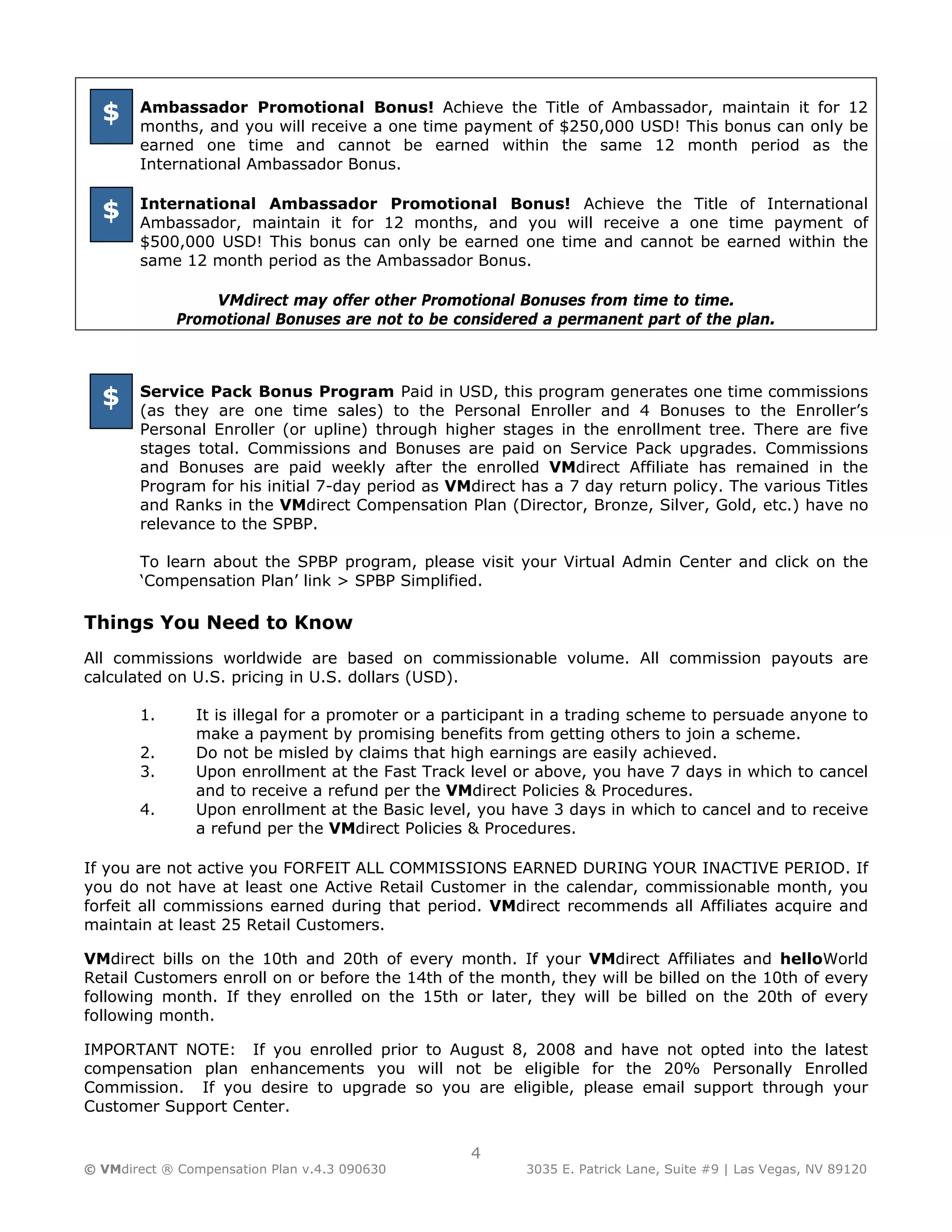 $    Ambassador Promotional Bonus! Achieve the Title of Ambassador, maintain it for 12
       months, and you will receive a one time payment of $250,000 USD! This bonus can only be
       earned one time and cannot be earned within the same 12 month period as the
       International Ambassador Bonus.

       International Ambassador Promotional Bonus! Achieve the Title of International
  $    Ambassador, maintain it for 12 months, and you will receive a one time payment of
       $500,000 USD! This bonus can only be earned one time and cannot be earned within the
       same 12 month period as the Ambassador Bonus.

                 VMdirect may offer other Promotional Bonuses from time to time.
             Promotional Bonuses are not to be considered a permanent part of the plan.




  $    Service Pack Bonus Program Paid in USD, this program generates one time commissions
       (as they are one time sales) to the Personal Enroller and 4 Bonuses to the Enroller’s
       Personal Enroller (or upline) through higher stages in the enrollment tree. There are five
       stages total. Commissions and Bonuses are paid on Service Pack upgrades. Commissions
       and Bonuses are paid weekly after the enrolled VMdirect Affiliate has remained in the
       Program for his initial 7-day period as VMdirect has a 7 day return policy. The various Titles
       and Ranks in the VMdirect Compensation Plan (Director, Bronze, Silver, Gold, etc.) have no
       relevance to the SPBP.

       To learn about the SPBP program, please visit your Virtual Admin Center and click on the
       ‘Compensation Plan’ link > SPBP Simplified.

Things You Need to Know
All commissions worldwide are based on commissionable volume. All commission payouts are
calculated on U.S. pricing in U.S. dollars (USD).

       1.      It is illegal for a promoter or a participant in a trading scheme to persuade anyone to
               make a payment by promising benefits from getting others to join a scheme.
       2.      Do not be misled by claims that high earnings are easily achieved.
       3.      Upon enrollment at the Fast Track level or above, you have 7 days in which to cancel
               and to receive a refund per the VMdirect Policies & Procedures.
       4.      Upon enrollment at the Basic level, you have 3 days in which to cancel and to receive
               a refund per the VMdirect Policies & Procedures.

If you are not active you FORFEIT ALL COMMISSIONS EARNED DURING YOUR INACTIVE PERIOD. If
you do not have at least one Active Retail Customer in the calendar, commissionable month, you
forfeit all commissions earned during that period. VMdirect recommends all Affiliates acquire and
maintain at least 25 Retail Customers.

VMdirect bills on the 10th and 20th of every month. If your VMdirect Affiliates and helloWorld
Retail Customers enroll on or before the 14th of the month, they will be billed on the 10th of every
following month. If they enrolled on the 15th or later, they will be billed on the 20th of every
following month.

IMPORTANT NOTE: If you enrolled prior to August 8, 2008 and have not opted into the latest
compensation plan enhancements you will not be eligible for the 20% Personally Enrolled
Commission. If you desire to upgrade so you are eligible, please email support through your
Customer Support Center.


                                                  4
© VMdirect ® Compensation Plan v.4.3 090630              3035 E. Patrick Lane, Suite #9 | Las Vegas, NV 89120
 