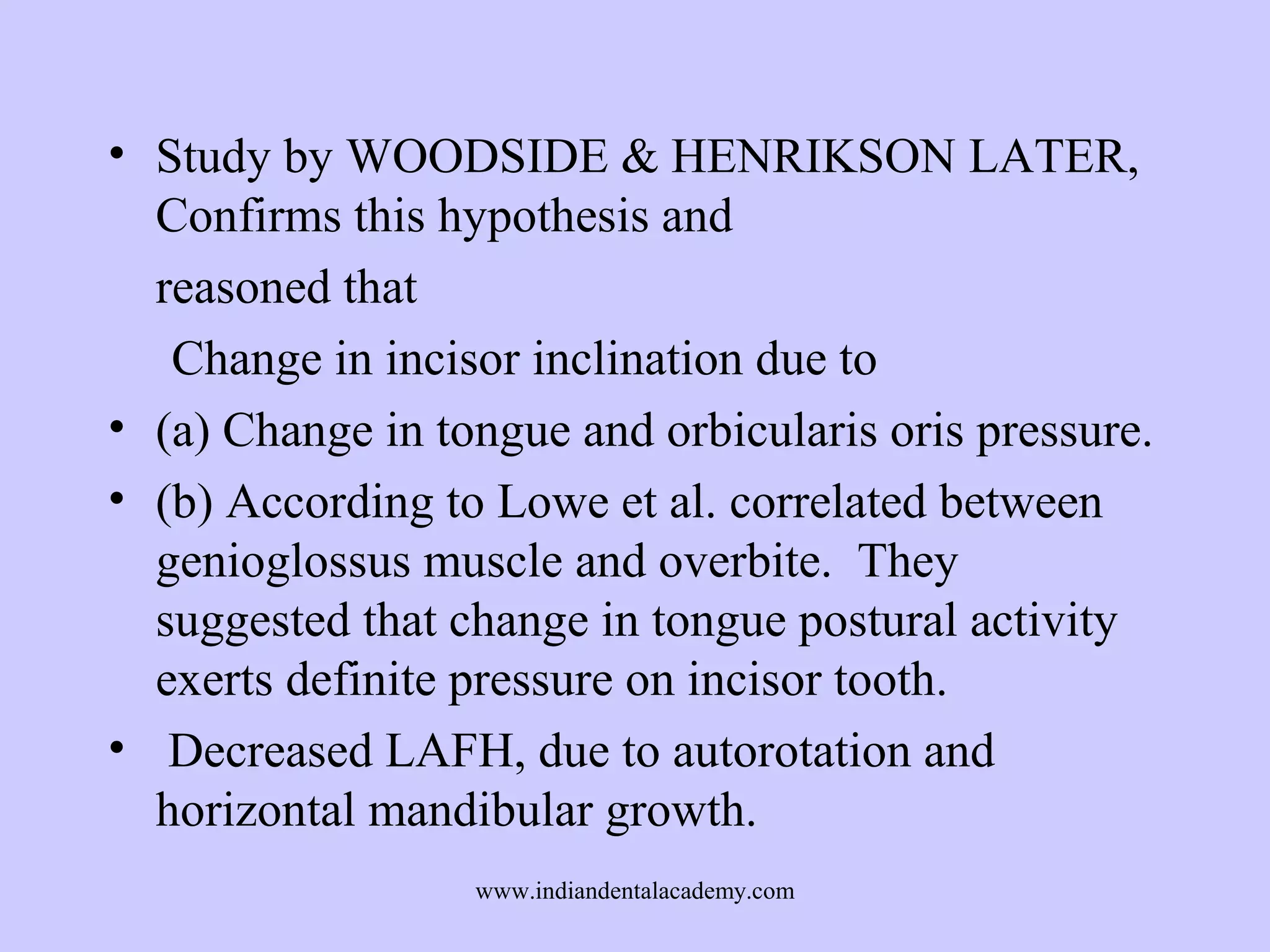 • Study by WOODSIDE & HENRIKSON LATER,
Confirms this hypothesis and
reasoned that
Change in incisor inclination due to
• (a) Change in tongue and orbicularis oris pressure.
• (b) According to Lowe et al. correlated between
genioglossus muscle and overbite. They
suggested that change in tongue postural activity
exerts definite pressure on incisor tooth.
• Decreased LAFH, due to autorotation and
horizontal mandibular growth.
www.indiandentalacademy.com

 