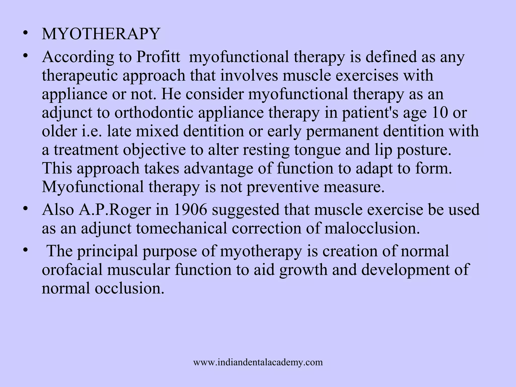 • MYOTHERAPY
• According to Profitt myofunctional therapy is defined as any
therapeutic approach that involves muscle exercises with
appliance or not. He consider myofunctional therapy as an
adjunct to orthodontic appliance therapy in patient's age 10 or
older i.e. late mixed dentition or early permanent dentition with
a treatment objective to alter resting tongue and lip posture.
This approach takes advantage of function to adapt to form.
Myofunctional therapy is not preventive measure.
• Also A.P.Roger in 1906 suggested that muscle exercise be used
as an adjunct tomechanical correction of malocclusion.
• The principal purpose of myotherapy is creation of normal
orofacial muscular function to aid growth and development of
normal occlusion.

www.indiandentalacademy.com

 