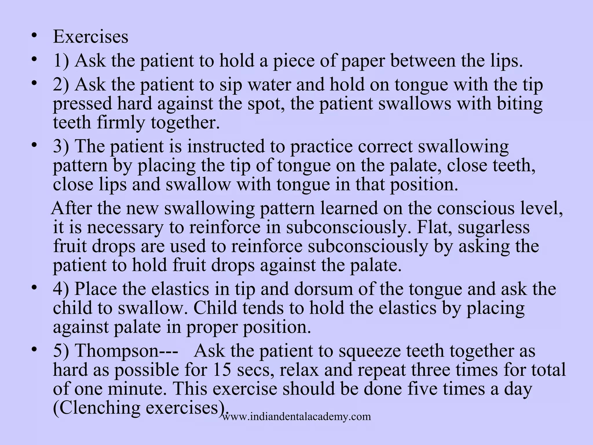 • Exercises
• 1) Ask the patient to hold a piece of paper between the lips.
• 2) Ask the patient to sip water and hold on tongue with the tip
pressed hard against the spot, the patient swallows with biting
teeth firmly together.
• 3) The patient is instructed to practice correct swallowing
pattern by placing the tip of tongue on the palate, close teeth,
close lips and swallow with tongue in that position.
After the new swallowing pattern learned on the conscious level,
it is necessary to reinforce in subconsciously. Flat, sugarless
fruit drops are used to reinforce subconsciously by asking the
patient to hold fruit drops against the palate.
• 4) Place the elastics in tip and dorsum of the tongue and ask the
child to swallow. Child tends to hold the elastics by placing
against palate in proper position.
• 5) Thompson--- Ask the patient to squeeze teeth together as
hard as possible for 15 secs, relax and repeat three times for total
of one minute. This exercise should be done five times a day
(Clenching exercises).
www.indiandentalacademy.com

 