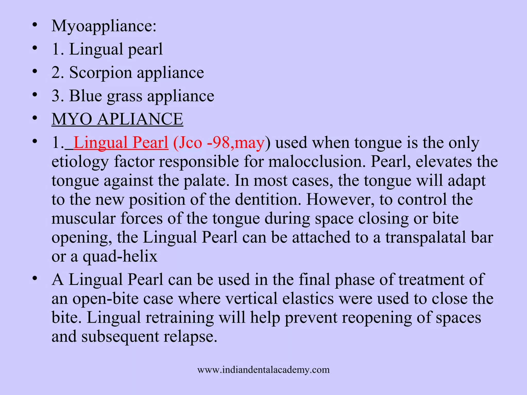 •
•
•
•
•
•

Myoappliance:
1. Lingual pearl
2. Scorpion appliance
3. Blue grass appliance
MYO APLIANCE
1. Lingual Pearl (Jco -98,may) used when tongue is the only
etiology factor responsible for malocclusion. Pearl, elevates the
tongue against the palate. In most cases, the tongue will adapt
to the new position of the dentition. However, to control the
muscular forces of the tongue during space closing or bite
opening, the Lingual Pearl can be attached to a transpalatal bar
or a quad-helix
• A Lingual Pearl can be used in the final phase of treatment of
an open-bite case where vertical elastics were used to close the
bite. Lingual retraining will help prevent reopening of spaces
and subsequent relapse.
www.indiandentalacademy.com

 