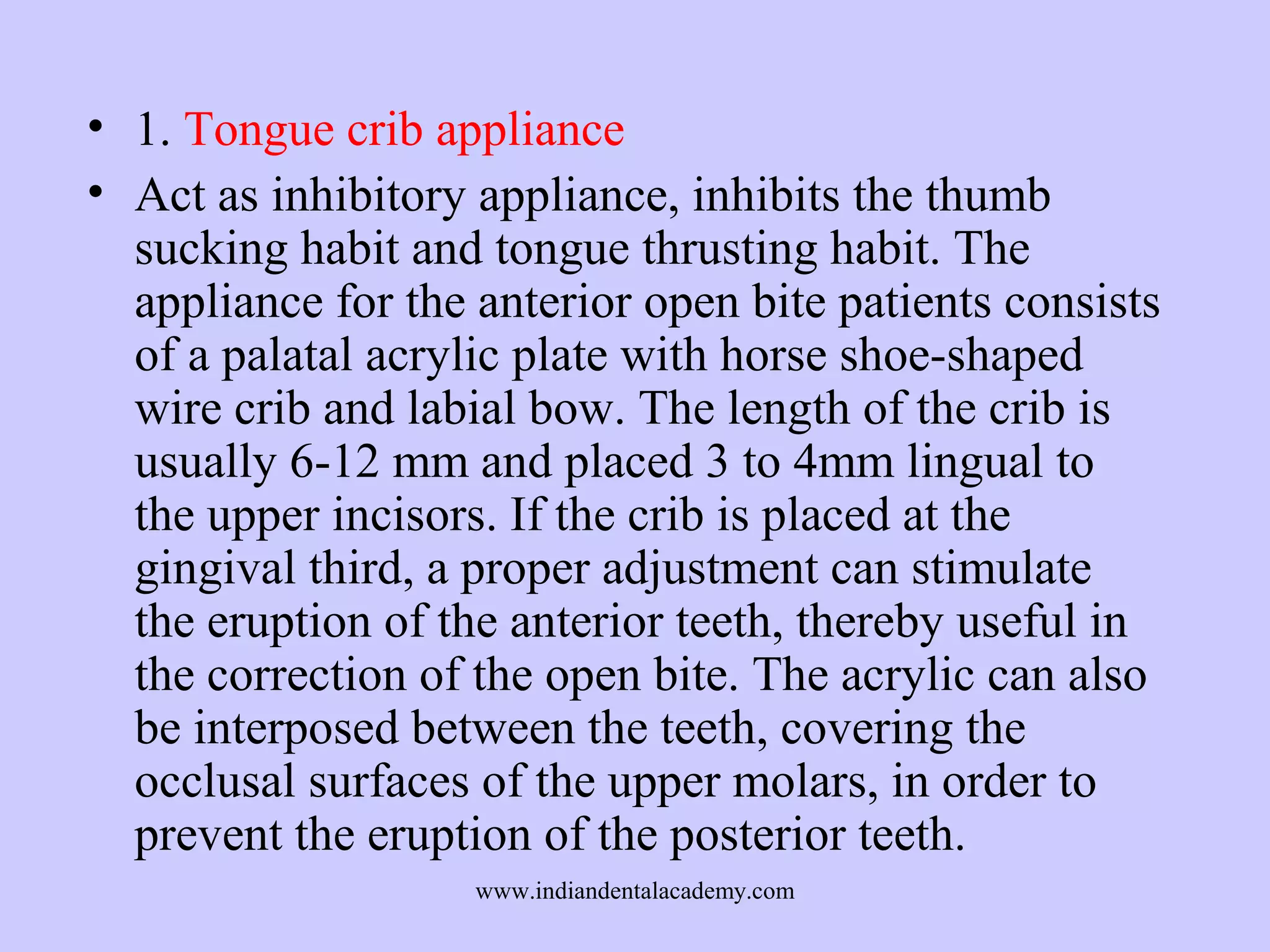 • 1. Tongue crib appliance
• Act as inhibitory appliance, inhibits the thumb
sucking habit and tongue thrusting habit. The
appliance for the anterior open bite patients consists
of a palatal acrylic plate with horse shoe-shaped
wire crib and labial bow. The length of the crib is
usually 6-12 mm and placed 3 to 4mm lingual to
the upper incisors. If the crib is placed at the
gingival third, a proper adjustment can stimulate
the eruption of the anterior teeth, thereby useful in
the correction of the open bite. The acrylic can also
be interposed between the teeth, covering the
occlusal surfaces of the upper molars, in order to
prevent the eruption of the posterior teeth.
www.indiandentalacademy.com

 