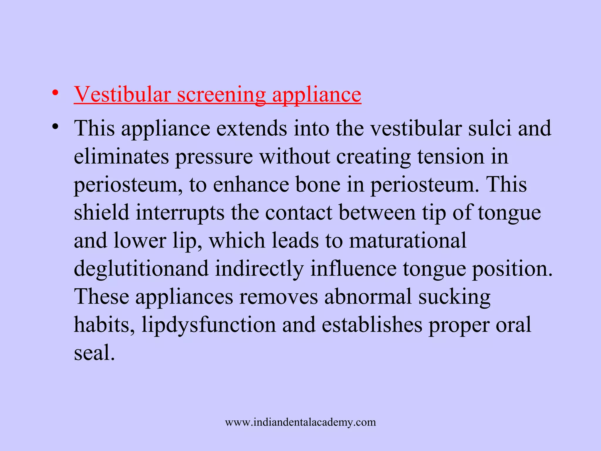 • Vestibular screening appliance
• This appliance extends into the vestibular sulci and
eliminates pressure without creating tension in
periosteum, to enhance bone in periosteum. This
shield interrupts the contact between tip of tongue
and lower lip, which leads to maturational
deglutitionand indirectly influence tongue position.
These appliances removes abnormal sucking
habits, lipdysfunction and establishes proper oral
seal.
www.indiandentalacademy.com

 