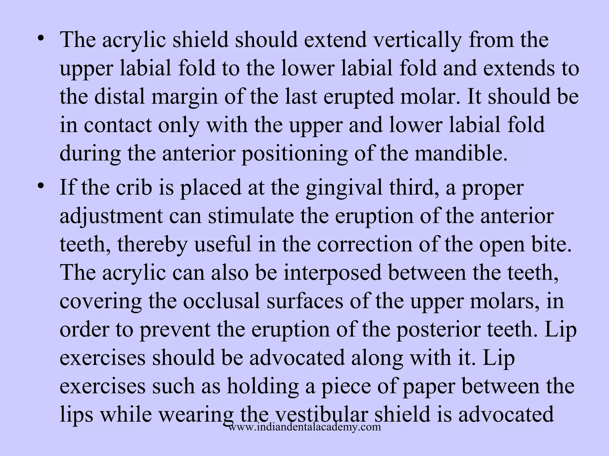 • The acrylic shield should extend vertically from the
upper labial fold to the lower labial fold and extends to
the distal margin of the last erupted molar. It should be
in contact only with the upper and lower labial fold
during the anterior positioning of the mandible.
• If the crib is placed at the gingival third, a proper
adjustment can stimulate the eruption of the anterior
teeth, thereby useful in the correction of the open bite.
The acrylic can also be interposed between the teeth,
covering the occlusal surfaces of the upper molars, in
order to prevent the eruption of the posterior teeth. Lip
exercises should be advocated along with it. Lip
exercises such as holding a piece of paper between the
lips while wearing the vestibular shield is advocated
www.indiandentalacademy.com

 