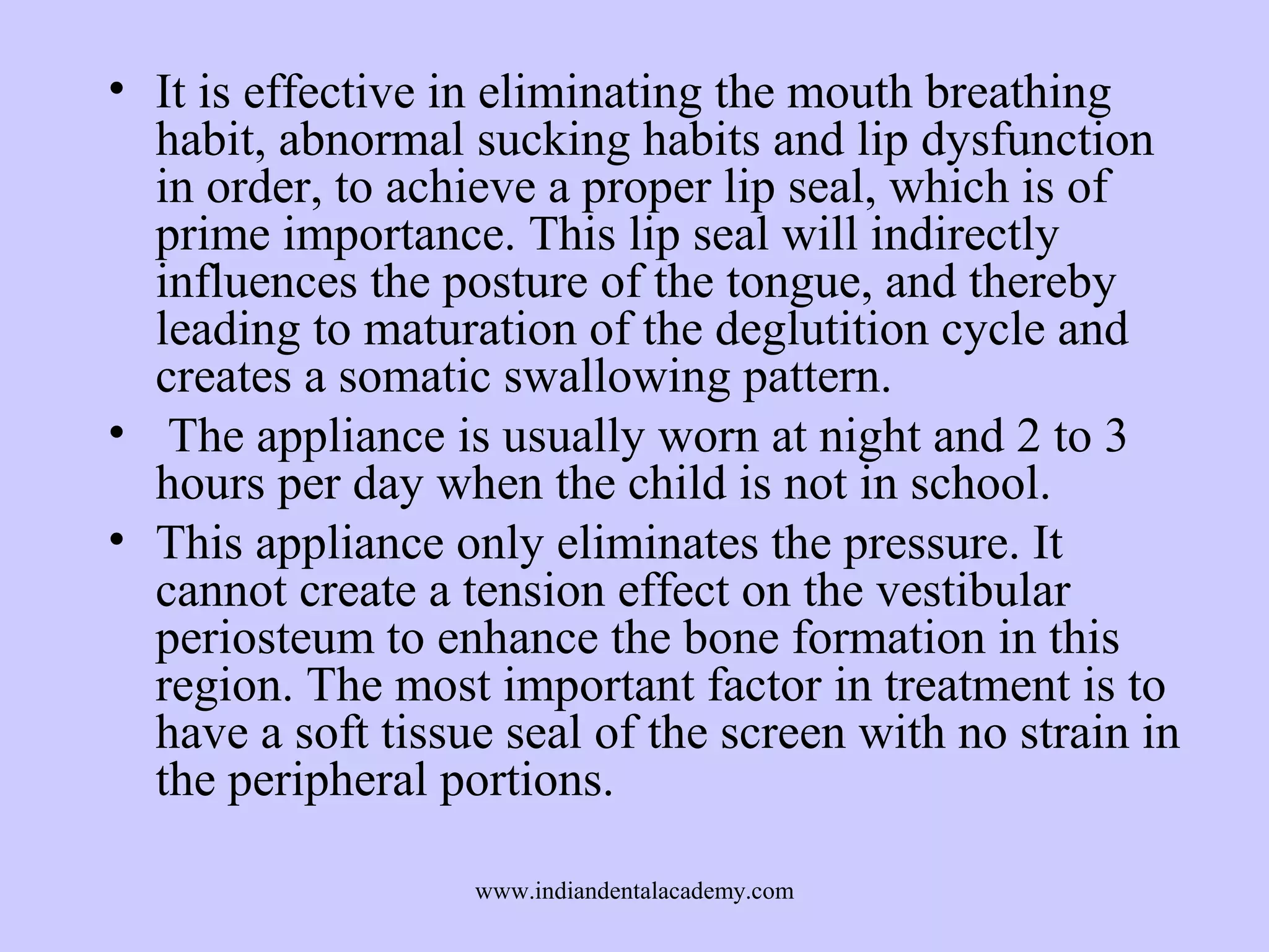 • It is effective in eliminating the mouth breathing
habit, abnormal sucking habits and lip dysfunction
in order, to achieve a proper lip seal, which is of
prime importance. This lip seal will indirectly
influences the posture of the tongue, and thereby
leading to maturation of the deglutition cycle and
creates a somatic swallowing pattern.
• The appliance is usually worn at night and 2 to 3
hours per day when the child is not in school.
• This appliance only eliminates the pressure. It
cannot create a tension effect on the vestibular
periosteum to enhance the bone formation in this
region. The most important factor in treatment is to
have a soft tissue seal of the screen with no strain in
the peripheral portions.
www.indiandentalacademy.com

 