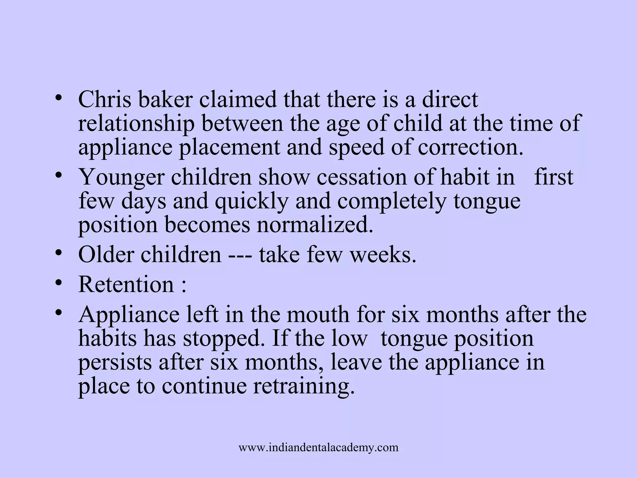 • Chris baker claimed that there is a direct
relationship between the age of child at the time of
appliance placement and speed of correction.
• Younger children show cessation of habit in first
few days and quickly and completely tongue
position becomes normalized.
• Older children --- take few weeks.
• Retention :
• Appliance left in the mouth for six months after the
habits has stopped. If the low tongue position
persists after six months, leave the appliance in
place to continue retraining.
www.indiandentalacademy.com

 