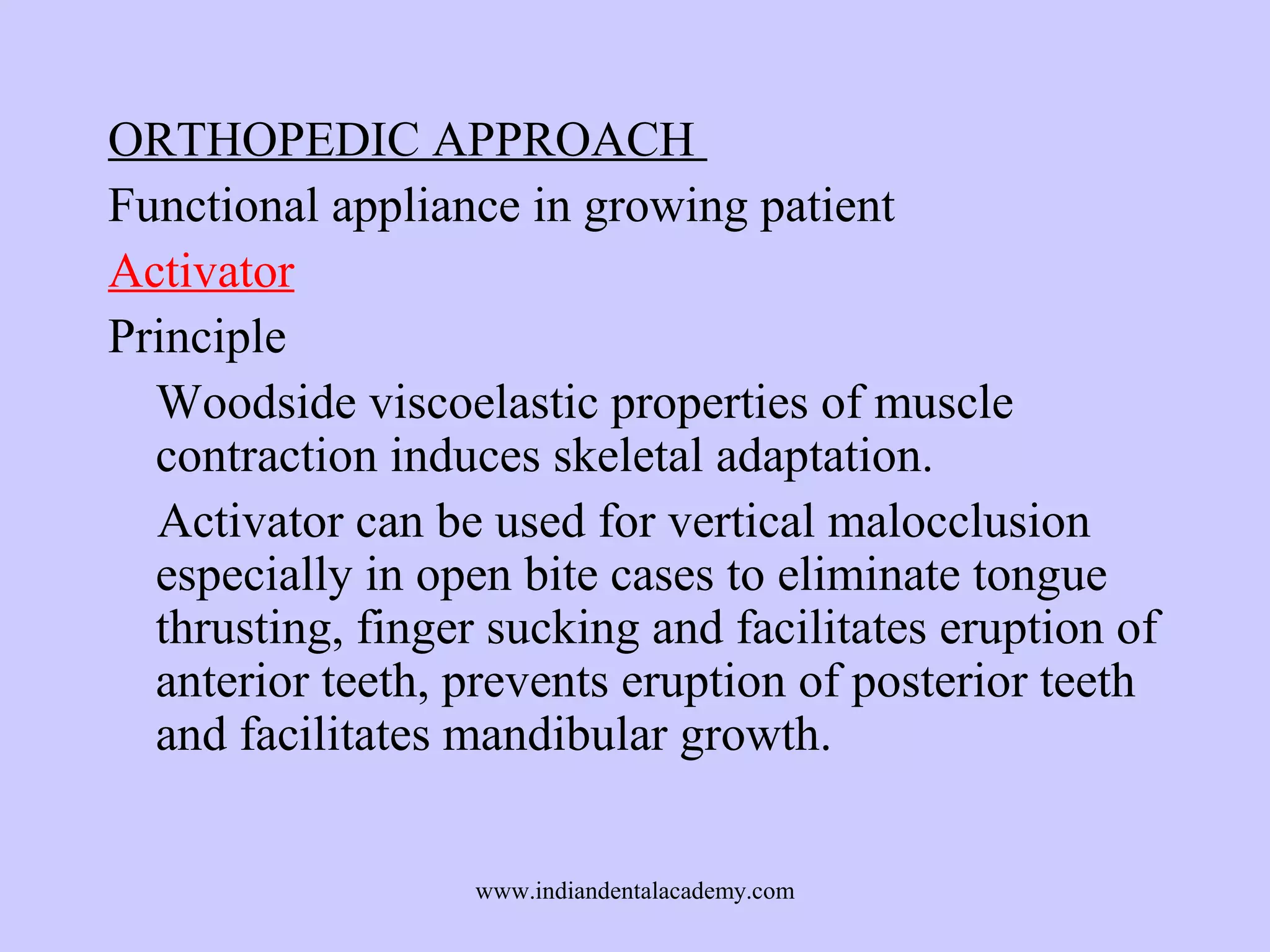 ORTHOPEDIC APPROACH
Functional appliance in growing patient
Activator
Principle
Woodside viscoelastic properties of muscle
contraction induces skeletal adaptation.
Activator can be used for vertical malocclusion
especially in open bite cases to eliminate tongue
thrusting, finger sucking and facilitates eruption of
anterior teeth, prevents eruption of posterior teeth
and facilitates mandibular growth.
www.indiandentalacademy.com

 