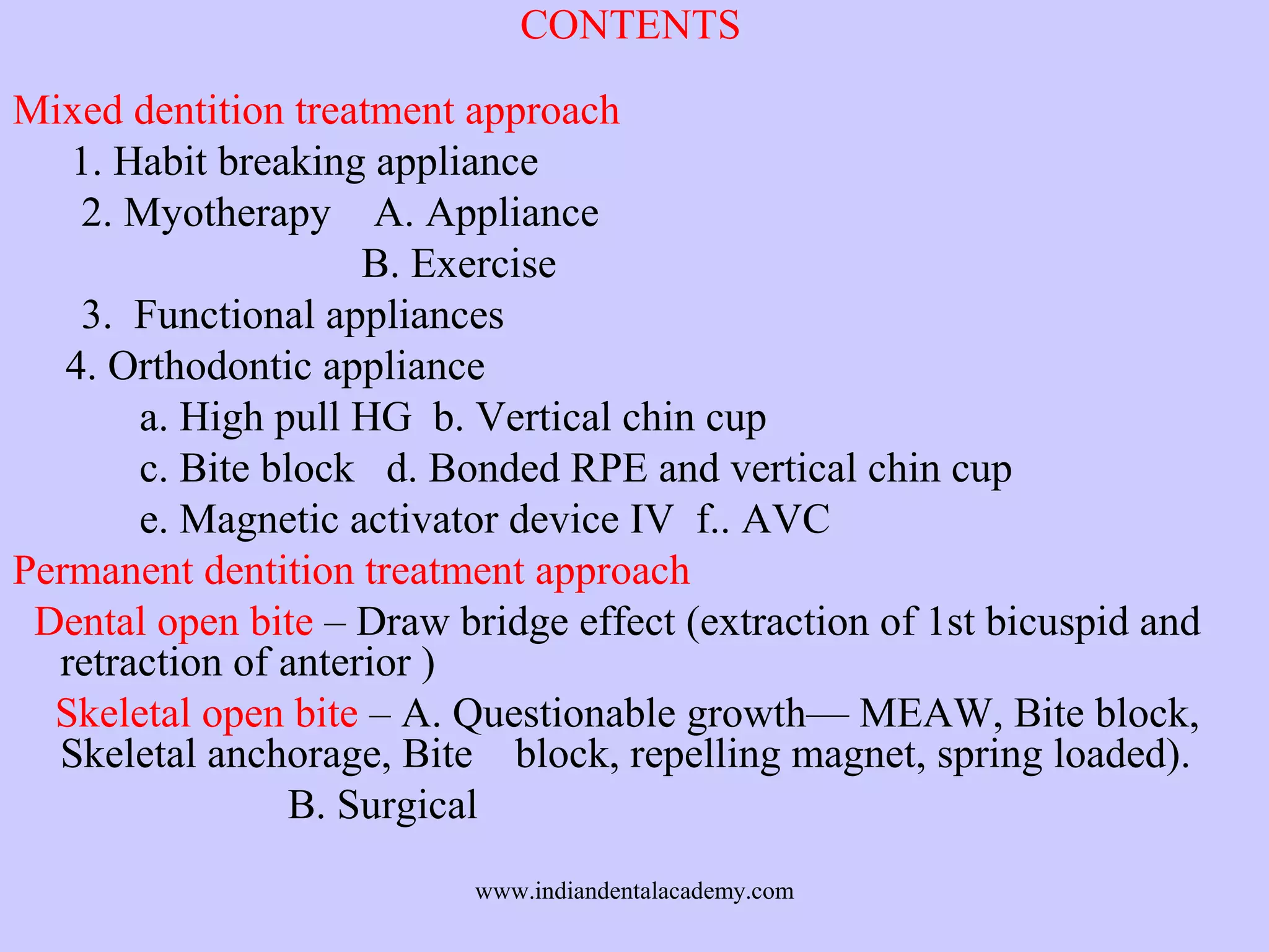 CONTENTS
Mixed dentition treatment approach
1. Habit breaking appliance
2. Myotherapy A. Appliance
B. Exercise
3. Functional appliances
4. Orthodontic appliance
a. High pull HG b. Vertical chin cup
c. Bite block d. Bonded RPE and vertical chin cup
e. Magnetic activator device IV f.. AVC
Permanent dentition treatment approach
Dental open bite – Draw bridge effect (extraction of 1st bicuspid and
retraction of anterior )
Skeletal open bite – A. Questionable growth— MEAW, Bite block,
Skeletal anchorage, Bite block, repelling magnet, spring loaded).
B. Surgical
www.indiandentalacademy.com

 