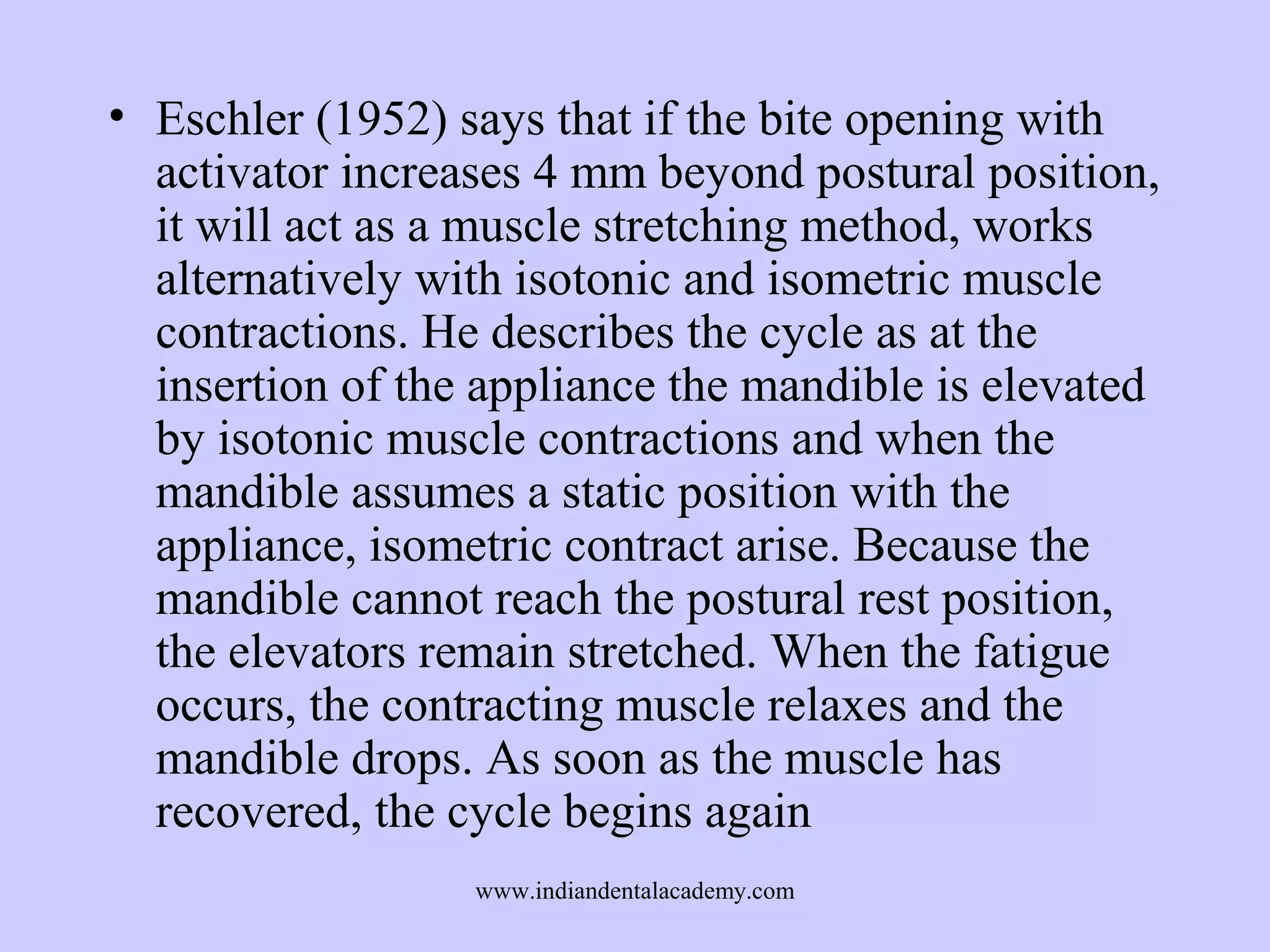 • Eschler (1952) says that if the bite opening with
activator increases 4 mm beyond postural position,
it will act as a muscle stretching method, works
alternatively with isotonic and isometric muscle
contractions. He describes the cycle as at the
insertion of the appliance the mandible is elevated
by isotonic muscle contractions and when the
mandible assumes a static position with the
appliance, isometric contract arise. Because the
mandible cannot reach the postural rest position,
the elevators remain stretched. When the fatigue
occurs, the contracting muscle relaxes and the
mandible drops. As soon as the muscle has
recovered, the cycle begins again
www.indiandentalacademy.com

 
