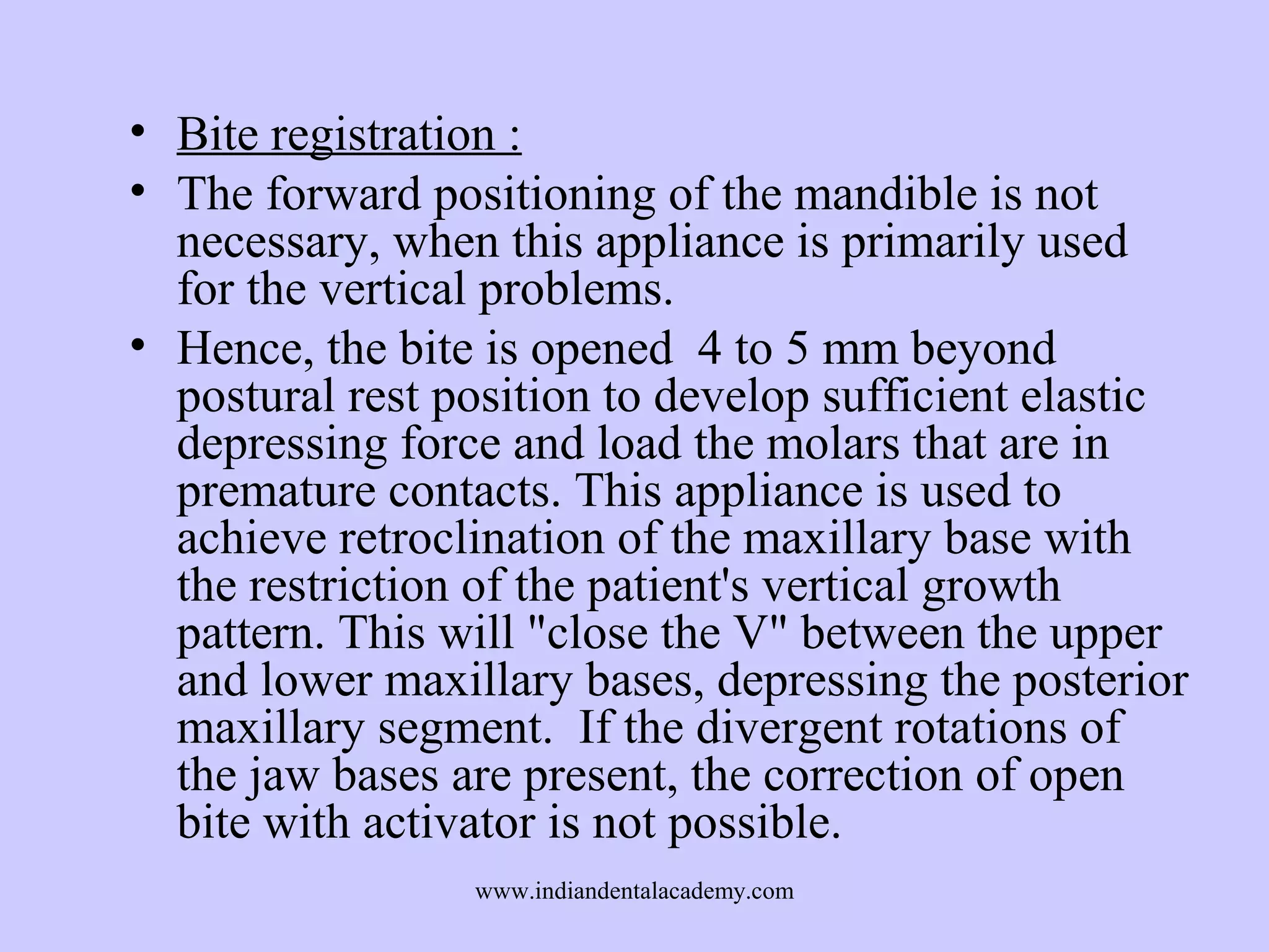 • Bite registration :
• The forward positioning of the mandible is not
necessary, when this appliance is primarily used
for the vertical problems.
• Hence, the bite is opened 4 to 5 mm beyond
postural rest position to develop sufficient elastic
depressing force and load the molars that are in
premature contacts. This appliance is used to
achieve retroclination of the maxillary base with
the restriction of the patient's vertical growth
pattern. This will "close the V" between the upper
and lower maxillary bases, depressing the posterior
maxillary segment. If the divergent rotations of
the jaw bases are present, the correction of open
bite with activator is not possible.
www.indiandentalacademy.com

 