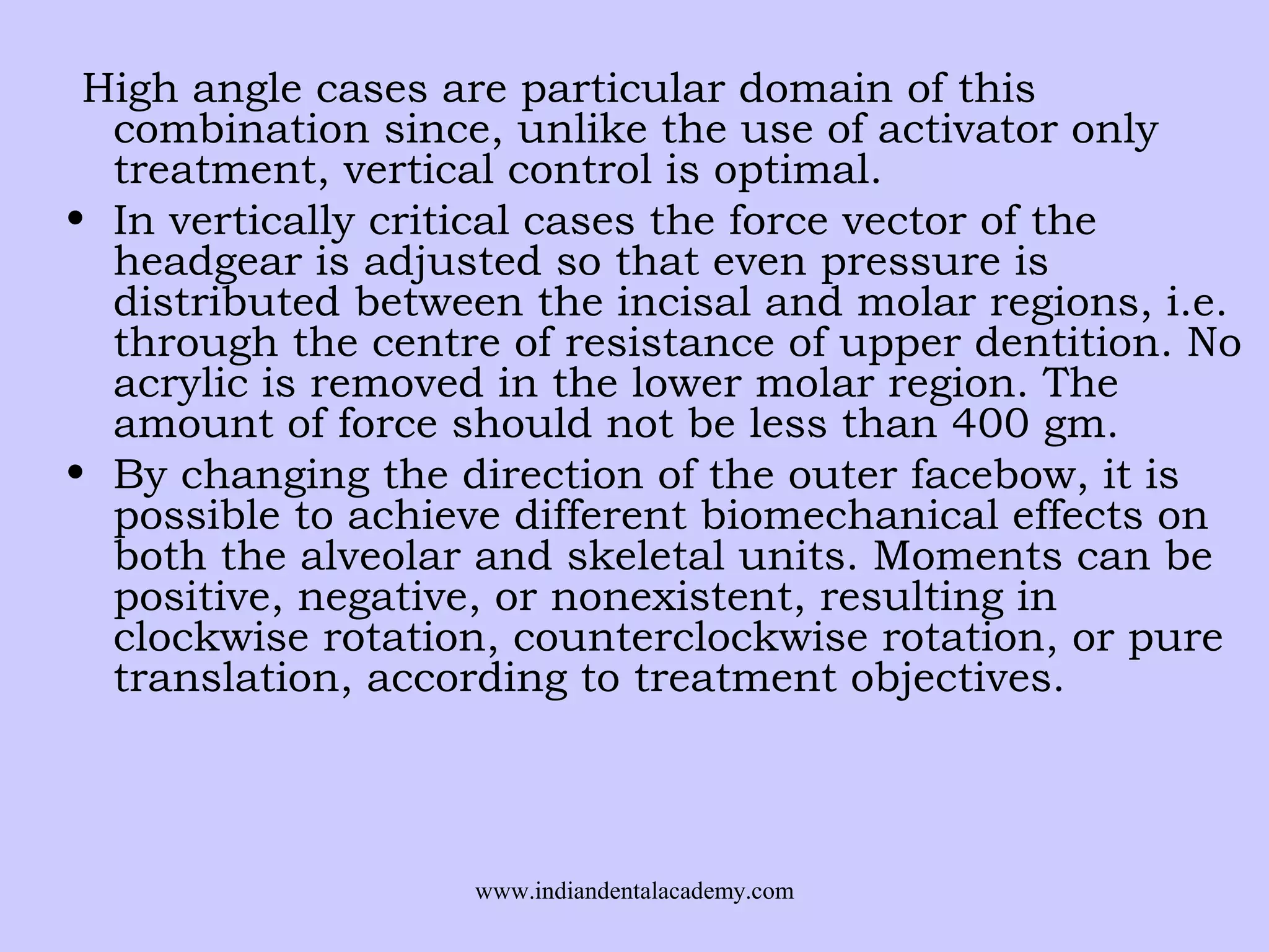 High angle cases are particular domain of this
combination since, unlike the use of activator only
treatment, vertical control is optimal.
• In vertically critical cases the force vector of the
headgear is adjusted so that even pressure is
distributed between the incisal and molar regions, i.e.
through the centre of resistance of upper dentition. No
acrylic is removed in the lower molar region. The
amount of force should not be less than 400 gm.
• By changing the direction of the outer facebow, it is
possible to achieve different biomechanical effects on
both the alveolar and skeletal units. Moments can be
positive, negative, or nonexistent, resulting in
clockwise rotation, counterclockwise rotation, or pure
translation, according to treatment objectives.

www.indiandentalacademy.com

 