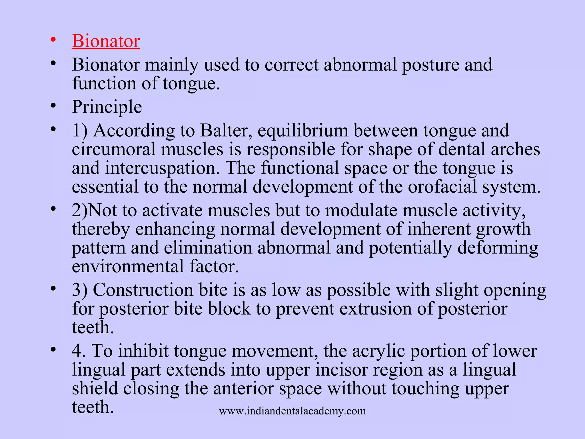 • Bionator
• Bionator mainly used to correct abnormal posture and
function of tongue.
• Principle
• 1) According to Balter, equilibrium between tongue and
circumoral muscles is responsible for shape of dental arches
and intercuspation. The functional space or the tongue is
essential to the normal development of the orofacial system.
• 2)Not to activate muscles but to modulate muscle activity,
thereby enhancing normal development of inherent growth
pattern and elimination abnormal and potentially deforming
environmental factor.
• 3) Construction bite is as low as possible with slight opening
for posterior bite block to prevent extrusion of posterior
teeth.
• 4. To inhibit tongue movement, the acrylic portion of lower
lingual part extends into upper incisor region as a lingual
shield closing the anterior space without touching upper
teeth.
www.indiandentalacademy.com

 