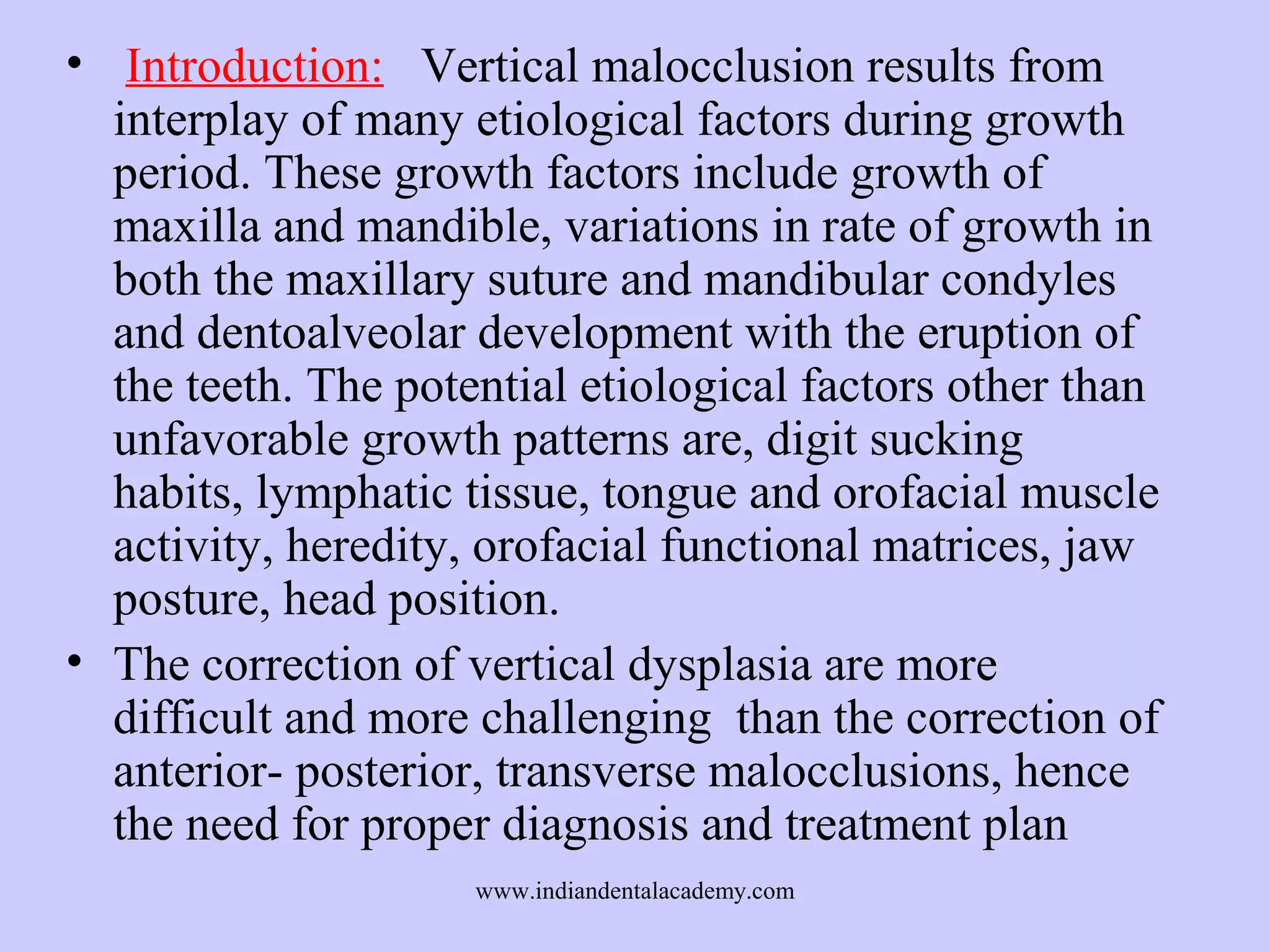 • Introduction: Vertical malocclusion results from
interplay of many etiological factors during growth
period. These growth factors include growth of
maxilla and mandible, variations in rate of growth in
both the maxillary suture and mandibular condyles
and dentoalveolar development with the eruption of
the teeth. The potential etiological factors other than
unfavorable growth patterns are, digit sucking
habits, lymphatic tissue, tongue and orofacial muscle
activity, heredity, orofacial functional matrices, jaw
posture, head position.
• The correction of vertical dysplasia are more
difficult and more challenging than the correction of
anterior- posterior, transverse malocclusions, hence
the need for proper diagnosis and treatment plan
www.indiandentalacademy.com

 