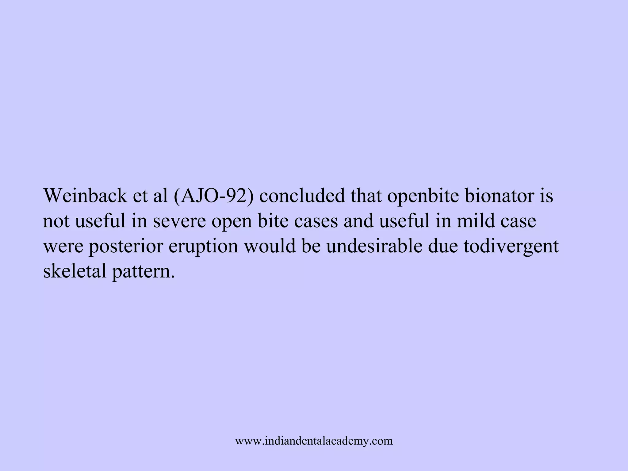 Weinback et al (AJO-92) concluded that openbite bionator is
not useful in severe open bite cases and useful in mild case
were posterior eruption would be undesirable due todivergent
skeletal pattern.

www.indiandentalacademy.com

 