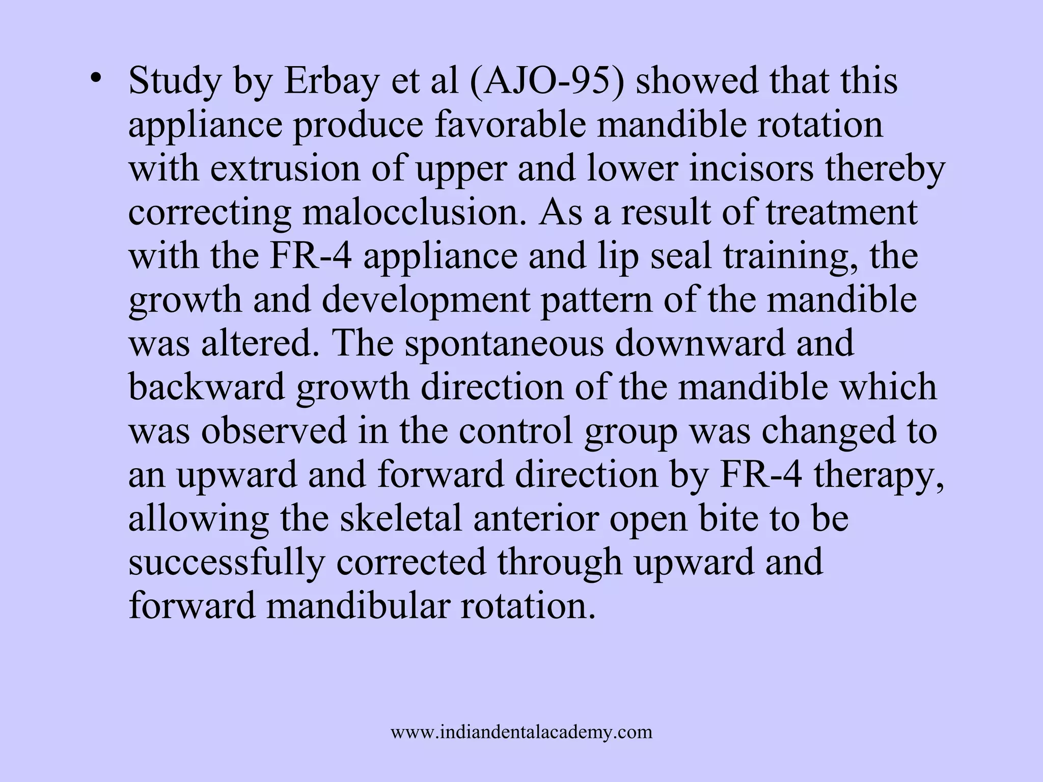 • Study by Erbay et al (AJO-95) showed that this
appliance produce favorable mandible rotation
with extrusion of upper and lower incisors thereby
correcting malocclusion. As a result of treatment
with the FR-4 appliance and lip seal training, the
growth and development pattern of the mandible
was altered. The spontaneous downward and
backward growth direction of the mandible which
was observed in the control group was changed to
an upward and forward direction by FR-4 therapy,
allowing the skeletal anterior open bite to be
successfully corrected through upward and
forward mandibular rotation.
www.indiandentalacademy.com

 