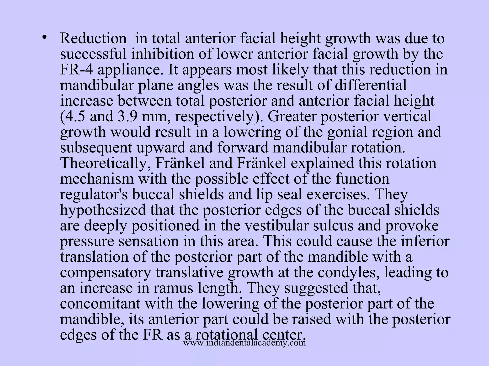 • Reduction in total anterior facial height growth was due to
successful inhibition of lower anterior facial growth by the
FR-4 appliance. It appears most likely that this reduction in
mandibular plane angles was the result of differential
increase between total posterior and anterior facial height
(4.5 and 3.9 mm, respectively). Greater posterior vertical
growth would result in a lowering of the gonial region and
subsequent upward and forward mandibular rotation.
Theoretically, Fränkel and Fränkel explained this rotation
mechanism with the possible effect of the function
regulator's buccal shields and lip seal exercises. They
hypothesized that the posterior edges of the buccal shields
are deeply positioned in the vestibular sulcus and provoke
pressure sensation in this area. This could cause the inferior
translation of the posterior part of the mandible with a
compensatory translative growth at the condyles, leading to
an increase in ramus length. They suggested that,
concomitant with the lowering of the posterior part of the
mandible, its anterior part could be raised with the posterior
edges of the FR as www.indiandentalacademy.com
a rotational center.

 