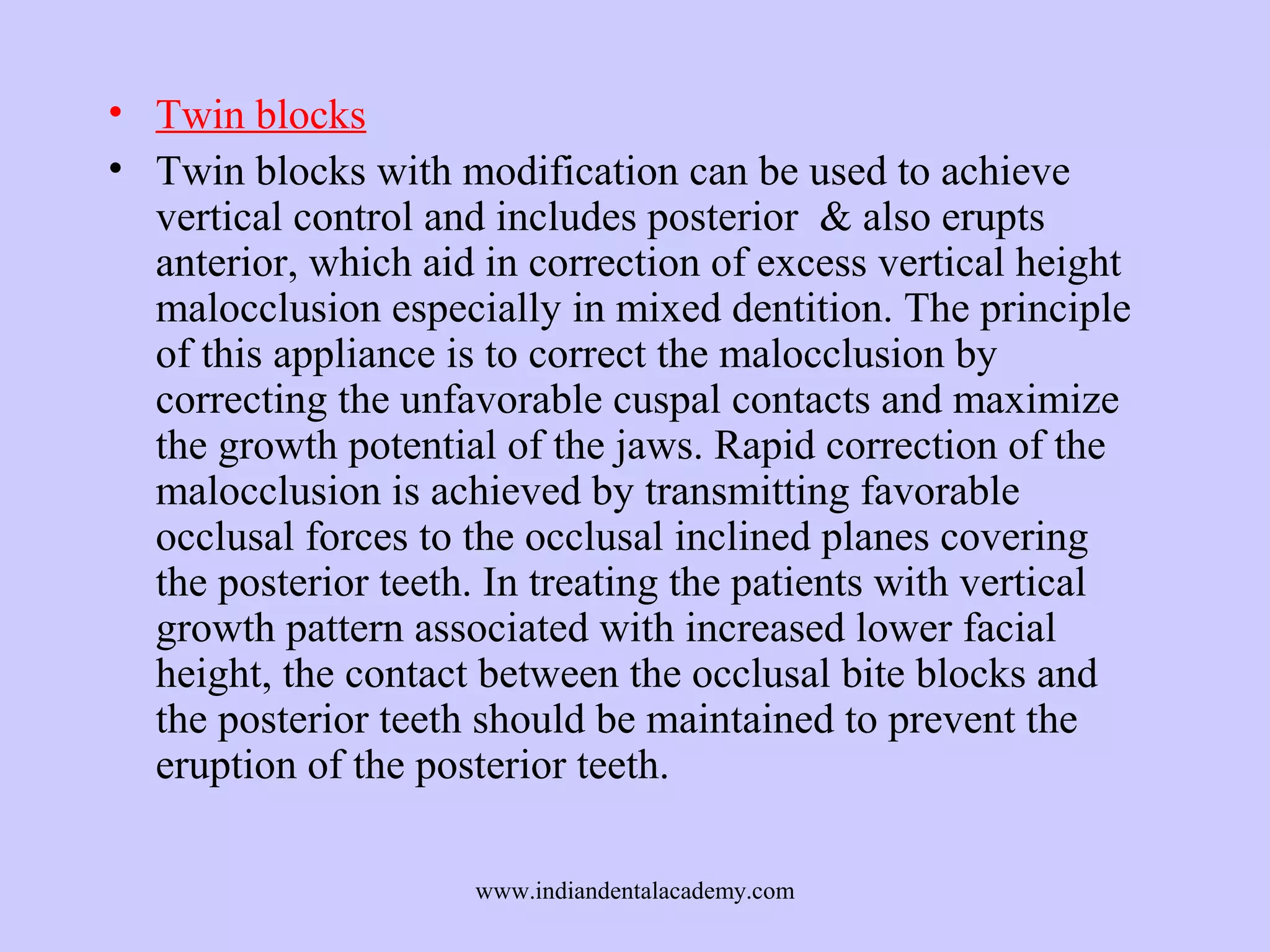 • Twin blocks
• Twin blocks with modification can be used to achieve
vertical control and includes posterior & also erupts
anterior, which aid in correction of excess vertical height
malocclusion especially in mixed dentition. The principle
of this appliance is to correct the malocclusion by
correcting the unfavorable cuspal contacts and maximize
the growth potential of the jaws. Rapid correction of the
malocclusion is achieved by transmitting favorable
occlusal forces to the occlusal inclined planes covering
the posterior teeth. In treating the patients with vertical
growth pattern associated with increased lower facial
height, the contact between the occlusal bite blocks and
the posterior teeth should be maintained to prevent the
eruption of the posterior teeth.
www.indiandentalacademy.com

 