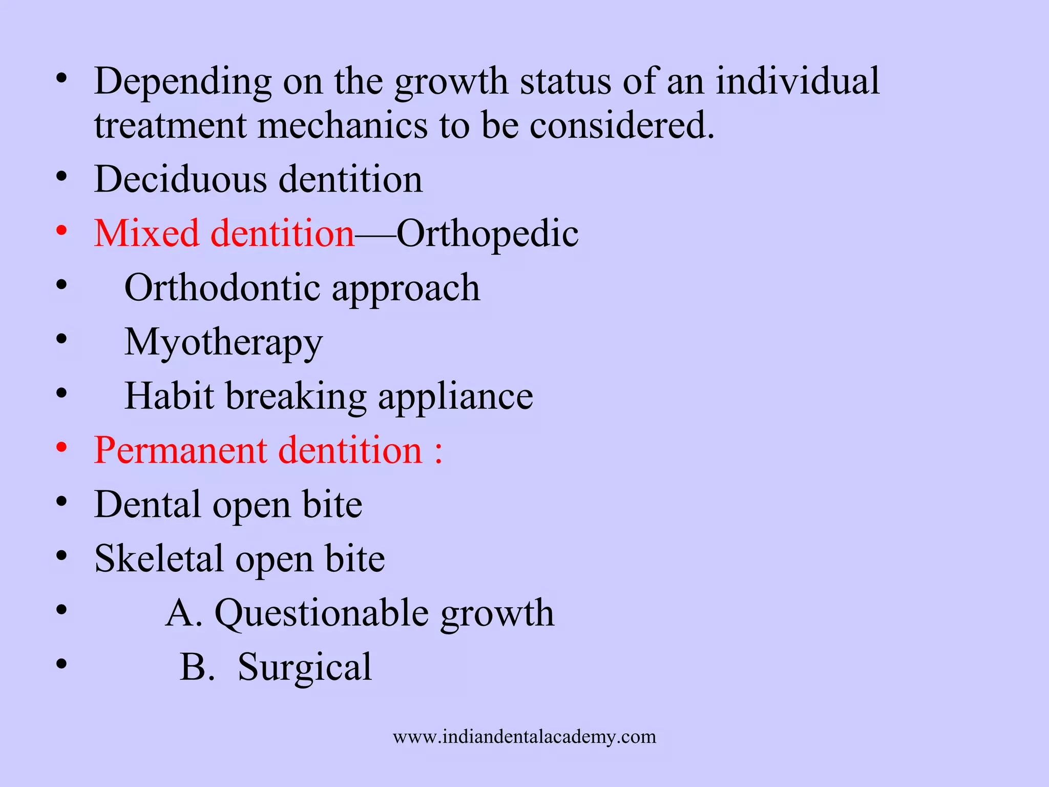 • Depending on the growth status of an individual
treatment mechanics to be considered.
• Deciduous dentition
• Mixed dentition—Orthopedic
• Orthodontic approach
• Myotherapy
• Habit breaking appliance
• Permanent dentition :
• Dental open bite
• Skeletal open bite
•
A. Questionable growth
•
B. Surgical
www.indiandentalacademy.com

 