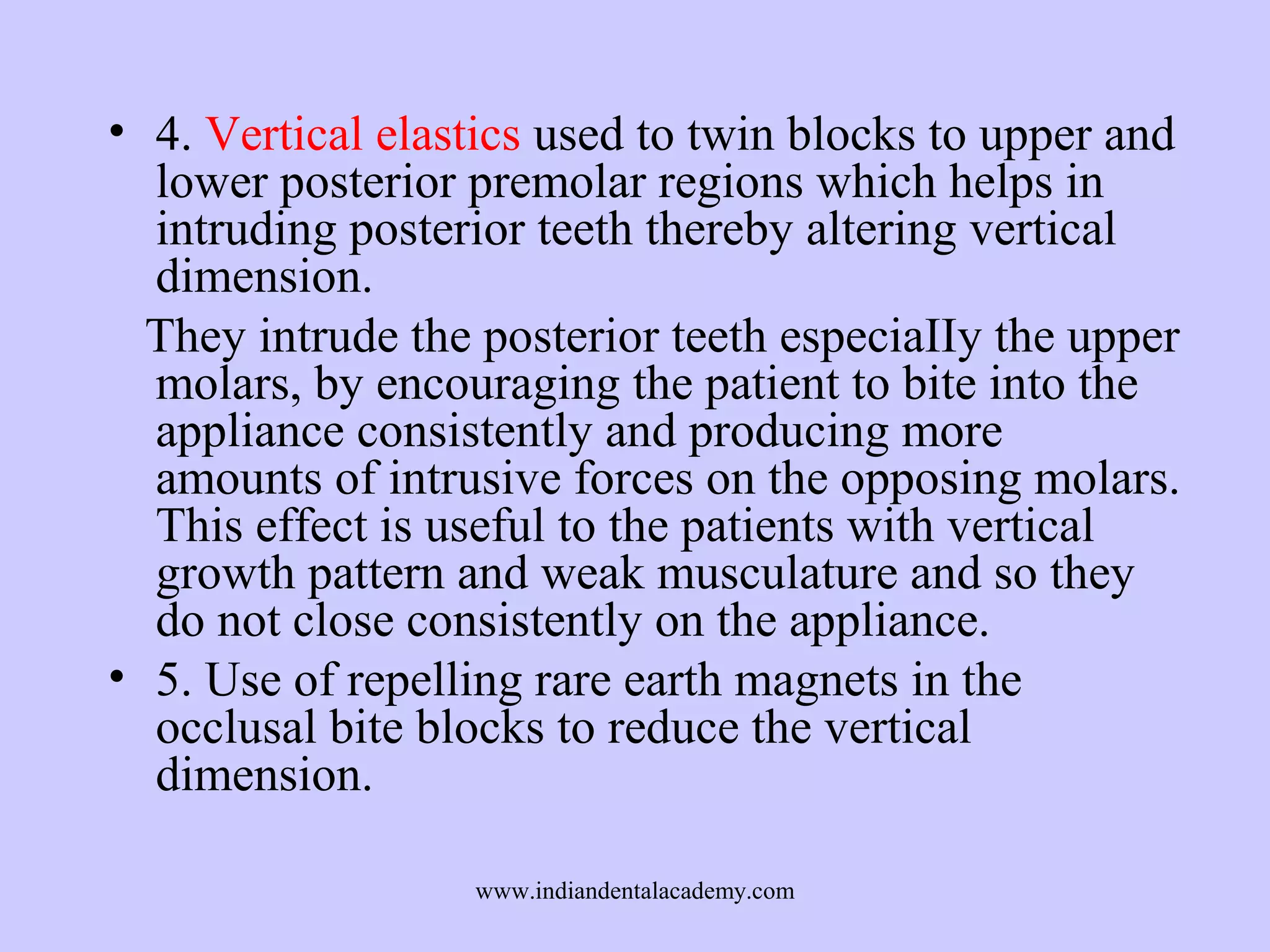 • 4. Vertical elastics used to twin blocks to upper and
lower posterior premolar regions which helps in
intruding posterior teeth thereby altering vertical
dimension.
They intrude the posterior teeth especiaIIy the upper
molars, by encouraging the patient to bite into the
appliance consistently and producing more
amounts of intrusive forces on the opposing molars.
This effect is useful to the patients with vertical
growth pattern and weak musculature and so they
do not close consistently on the appliance.
• 5. Use of repelling rare earth magnets in the
occlusal bite blocks to reduce the vertical
dimension.
www.indiandentalacademy.com

 