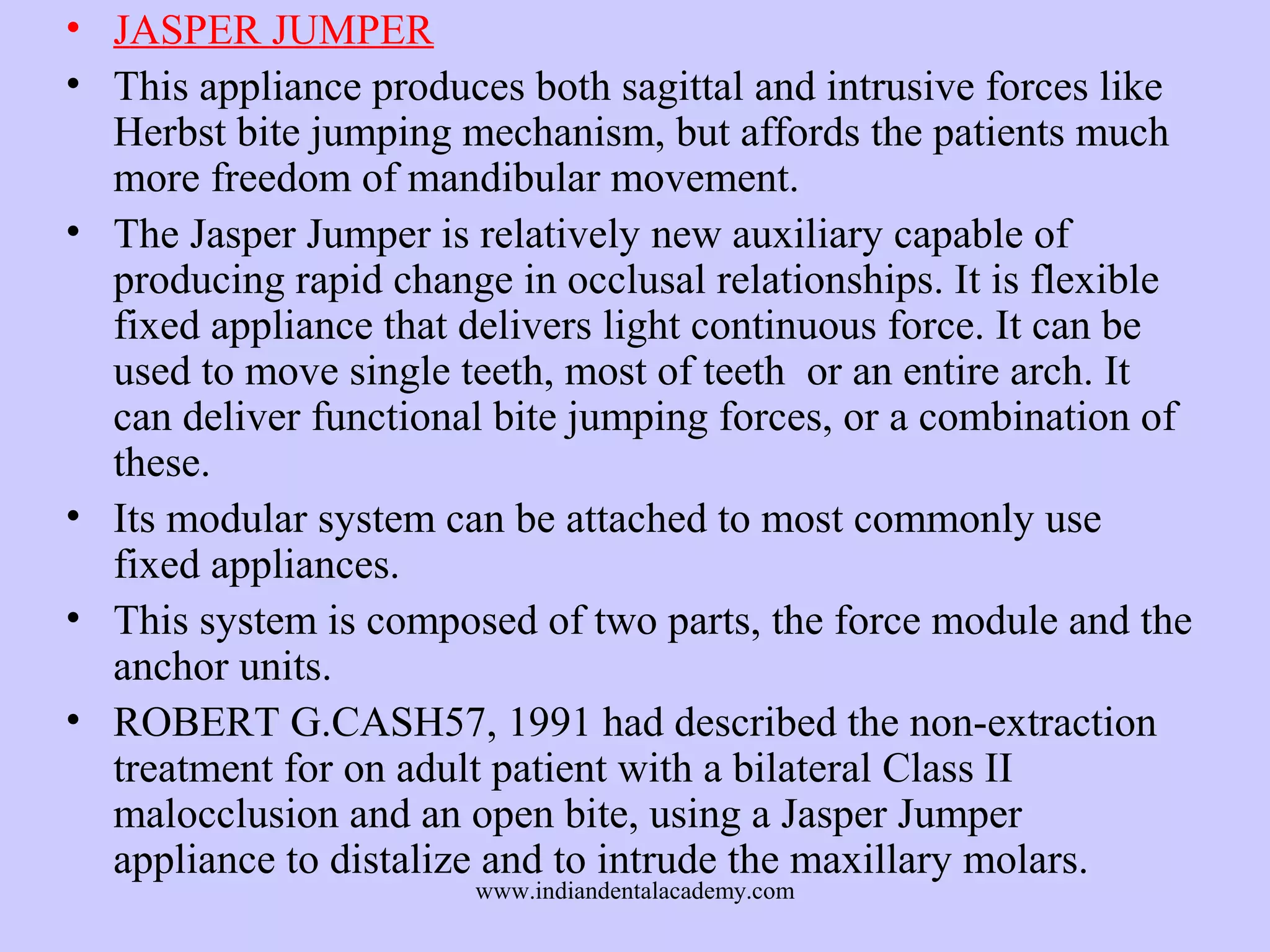 • JASPER JUMPER
• This appliance produces both sagittal and intrusive forces like
Herbst bite jumping mechanism, but affords the patients much
more freedom of mandibular movement.
• The Jasper Jumper is relatively new auxiliary capable of
producing rapid change in occlusal relationships. It is flexible
fixed appliance that delivers light continuous force. It can be
used to move single teeth, most of teeth or an entire arch. It
can deliver functional bite jumping forces, or a combination of
these.
• Its modular system can be attached to most commonly use
fixed appliances.
• This system is composed of two parts, the force module and the
anchor units.
• ROBERT G.CASH57, 1991 had described the non-extraction
treatment for on adult patient with a bilateral Class II
malocclusion and an open bite, using a Jasper Jumper
appliance to distalize and to intrude the maxillary molars.
www.indiandentalacademy.com

 