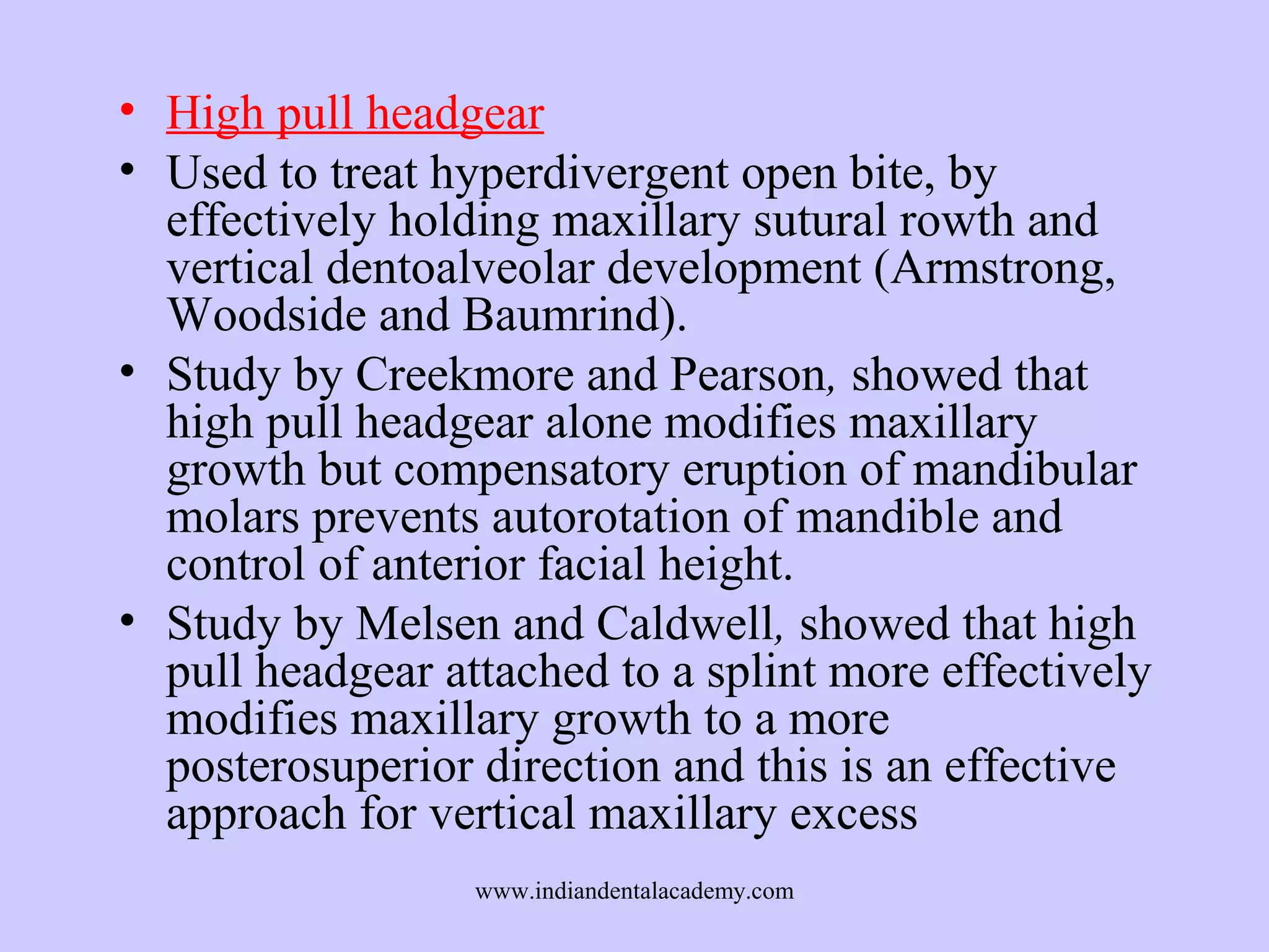 • High pull headgear
• Used to treat hyperdivergent open bite, by
effectively holding maxillary sutural rowth and
vertical dentoalveolar development (Armstrong,
Woodside and Baumrind).
• Study by Creekmore and Pearson, showed that
high pull headgear alone modifies maxillary
growth but compensatory eruption of mandibular
molars prevents autorotation of mandible and
control of anterior facial height.
• Study by Melsen and Caldwell, showed that high
pull headgear attached to a splint more effectively
modifies maxillary growth to a more
posterosuperior direction and this is an effective
approach for vertical maxillary excess
www.indiandentalacademy.com

 