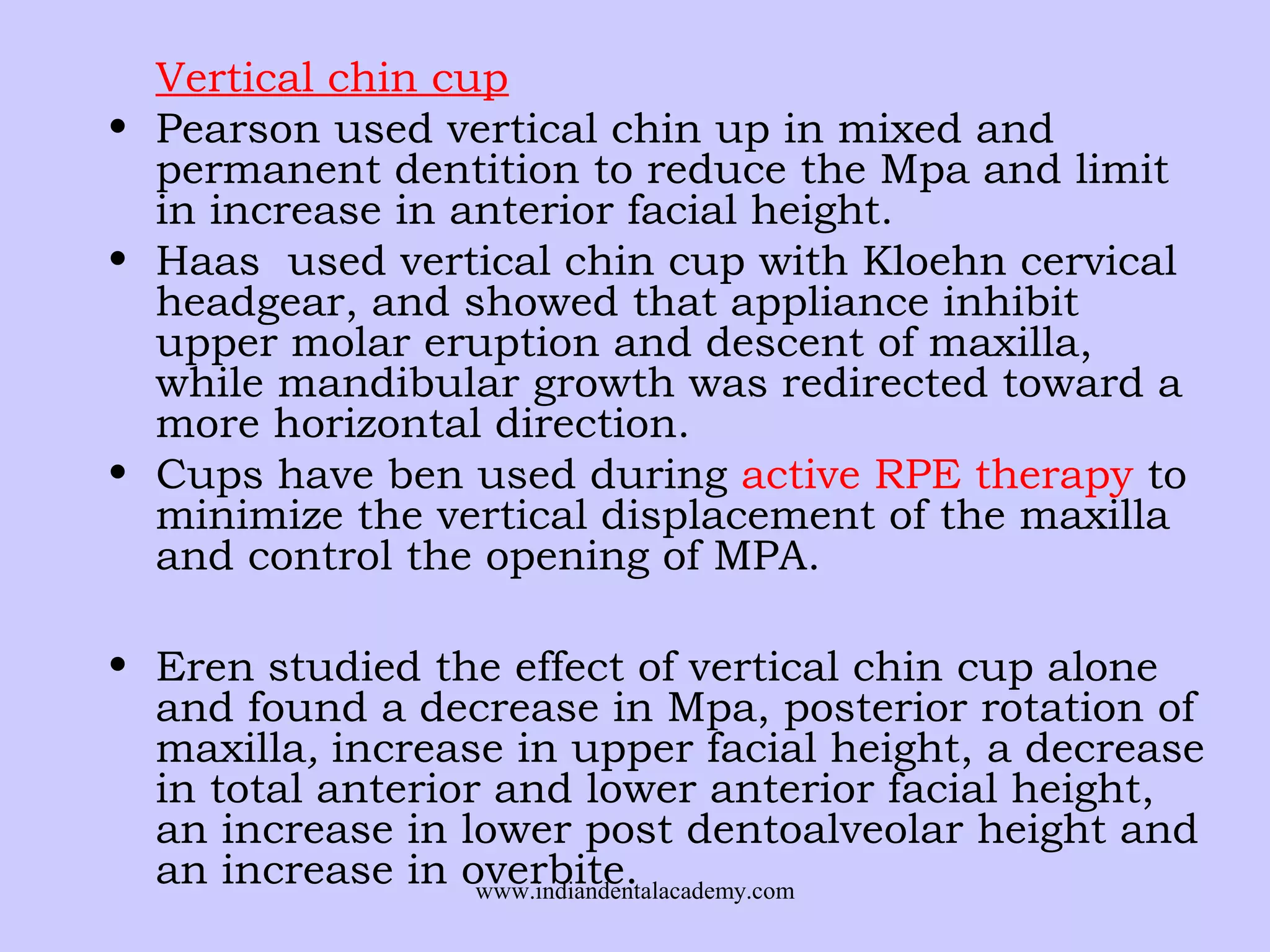 Vertical chin cup
• Pearson used vertical chin up in mixed and
permanent dentition to reduce the Mpa and limit
in increase in anterior facial height.
• Haas used vertical chin cup with Kloehn cervical
headgear, and showed that appliance inhibit
upper molar eruption and descent of maxilla,
while mandibular growth was redirected toward a
more horizontal direction.
• Cups have ben used during active RPE therapy to
minimize the vertical displacement of the maxilla
and control the opening of MPA.
• Eren studied the effect of vertical chin cup alone
and found a decrease in Mpa, posterior rotation of
maxilla, increase in upper facial height, a decrease
in total anterior and lower anterior facial height,
an increase in lower post dentoalveolar height and
an increase in overbite.
www.indiandentalacademy.com

 