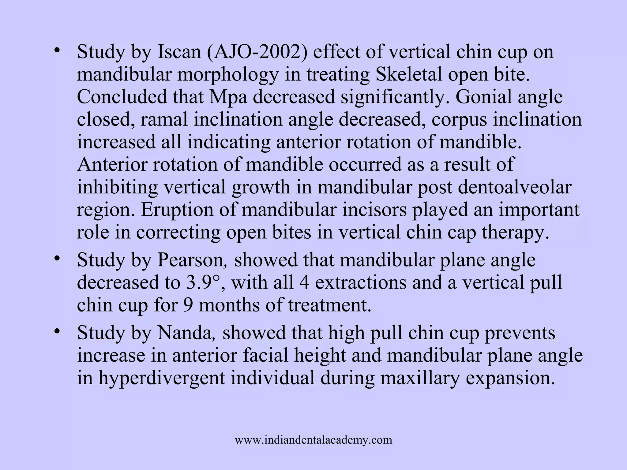 • Study by Iscan (AJO-2002) effect of vertical chin cup on
mandibular morphology in treating Skeletal open bite.
Concluded that Mpa decreased significantly. Gonial angle
closed, ramal inclination angle decreased, corpus inclination
increased all indicating anterior rotation of mandible.
Anterior rotation of mandible occurred as a result of
inhibiting vertical growth in mandibular post dentoalveolar
region. Eruption of mandibular incisors played an important
role in correcting open bites in vertical chin cap therapy.
• Study by Pearson, showed that mandibular plane angle
decreased to 3.9°, with all 4 extractions and a vertical pull
chin cup for 9 months of treatment.
• Study by Nanda, showed that high pull chin cup prevents
increase in anterior facial height and mandibular plane angle
in hyperdivergent individual during maxillary expansion.
www.indiandentalacademy.com

 