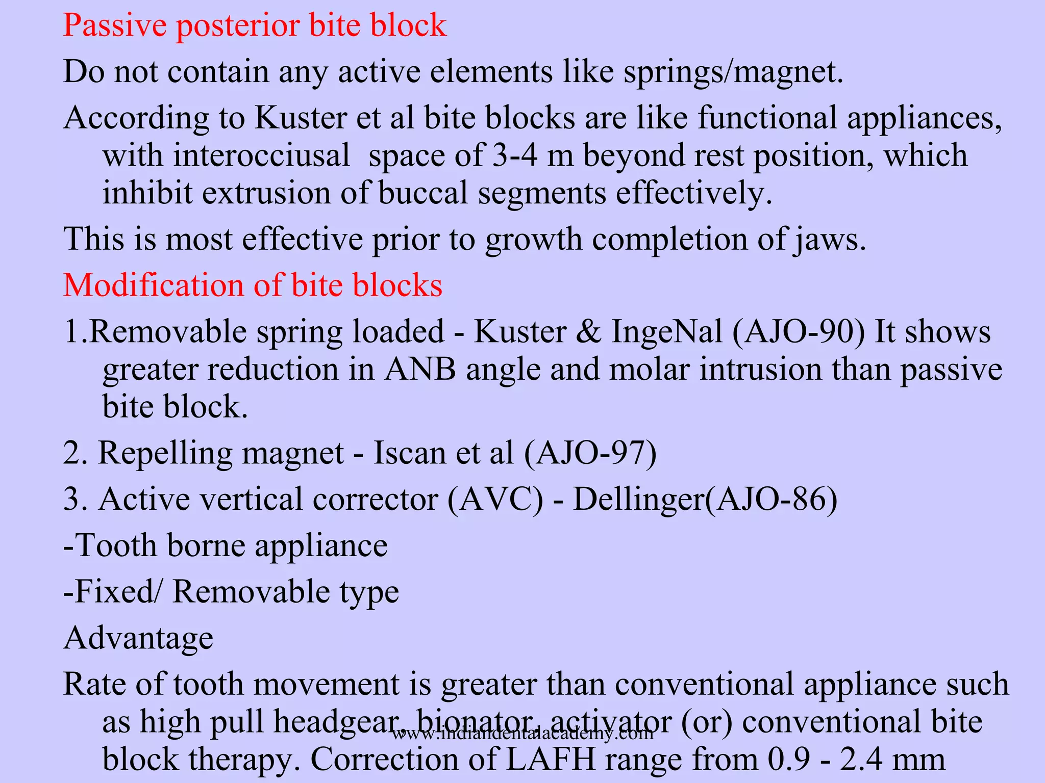 Passive posterior bite block
Do not contain any active elements like springs/magnet.
According to Kuster et al bite blocks are like functional appliances,
with interocciusal space of 3-4 m beyond rest position, which
inhibit extrusion of buccal segments effectively.
This is most effective prior to growth completion of jaws.
Modification of bite blocks
1.Removable spring loaded - Kuster & IngeNal (AJO-90) It shows
greater reduction in ANB angle and molar intrusion than passive
bite block.
2. Repelling magnet - Iscan et al (AJO-97)
3. Active vertical corrector (AVC) - Dellinger(AJO-86)
-Tooth borne appliance
-Fixed/ Removable type
Advantage
Rate of tooth movement is greater than conventional appliance such
as high pull headgear, bionator, activator (or) conventional bite
www.indiandentalacademy.com
block therapy. Correction of LAFH range from 0.9 - 2.4 mm

 