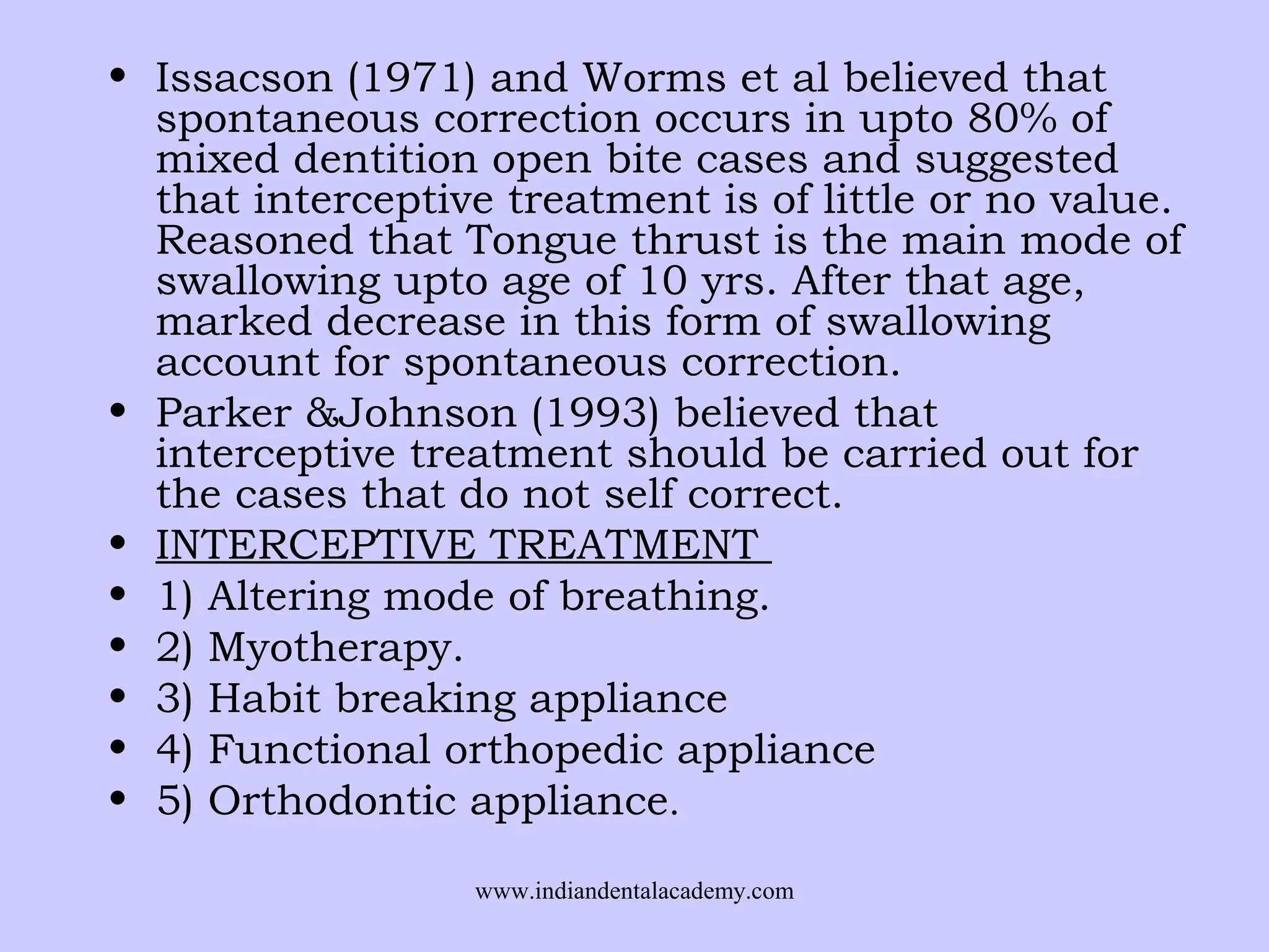 • Issacson (1971) and Worms et al believed that
spontaneous correction occurs in upto 80% of
mixed dentition open bite cases and suggested
that interceptive treatment is of little or no value.
Reasoned that Tongue thrust is the main mode of
swallowing upto age of 10 yrs. After that age,
marked decrease in this form of swallowing
account for spontaneous correction.
• Parker &Johnson (1993) believed that
interceptive treatment should be carried out for
the cases that do not self correct.
• INTERCEPTIVE TREATMENT
• 1) Altering mode of breathing.
• 2) Myotherapy.
• 3) Habit breaking appliance
• 4) Functional orthopedic appliance
• 5) Orthodontic appliance.
www.indiandentalacademy.com

 