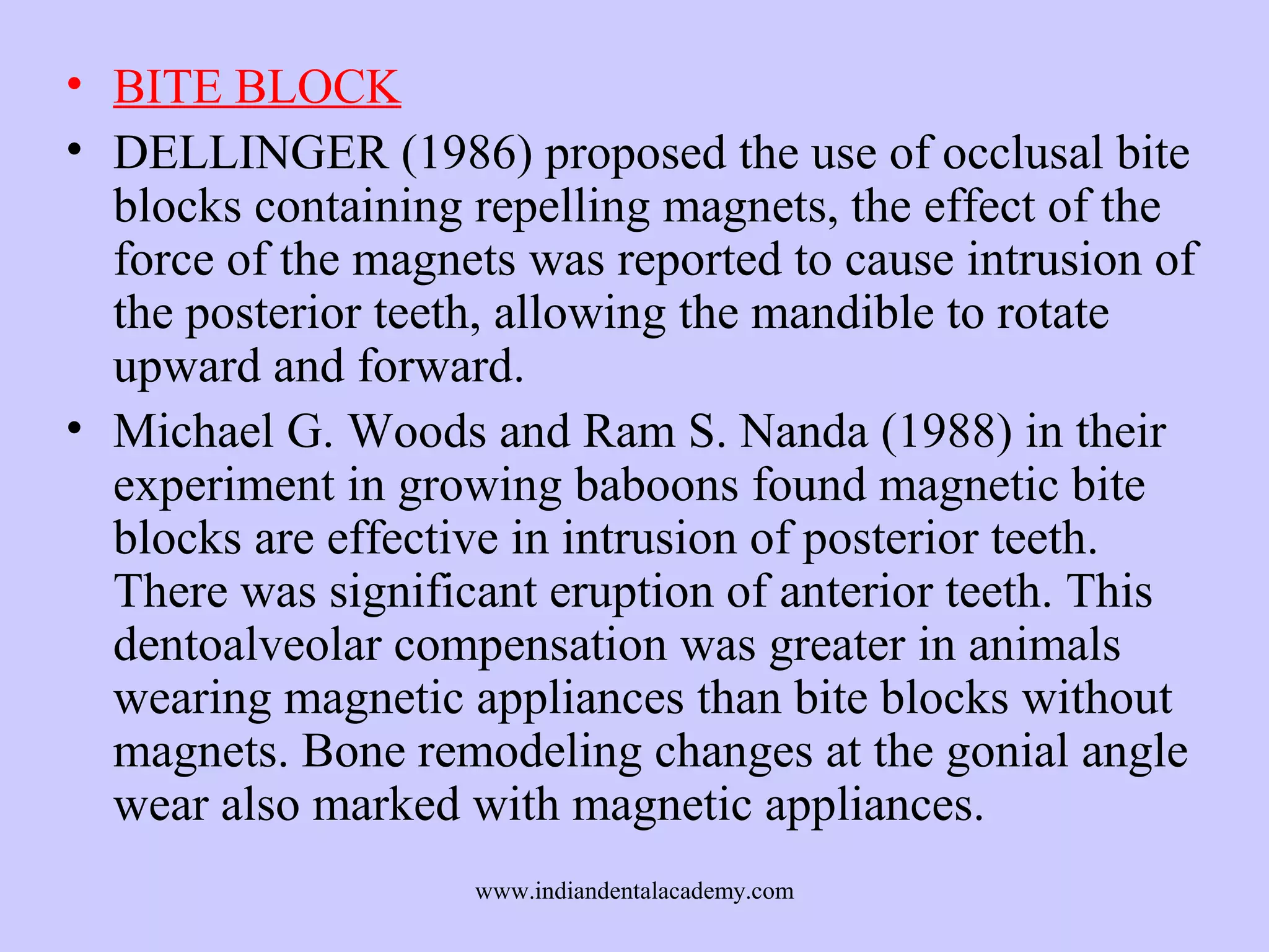 • BITE BLOCK
• DELLINGER (1986) proposed the use of occlusal bite
blocks containing repelling magnets, the effect of the
force of the magnets was reported to cause intrusion of
the posterior teeth, allowing the mandible to rotate
upward and forward.
• Michael G. Woods and Ram S. Nanda (1988) in their
experiment in growing baboons found magnetic bite
blocks are effective in intrusion of posterior teeth.
There was significant eruption of anterior teeth. This
dentoalveolar compensation was greater in animals
wearing magnetic appliances than bite blocks without
magnets. Bone remodeling changes at the gonial angle
wear also marked with magnetic appliances.
www.indiandentalacademy.com

 
