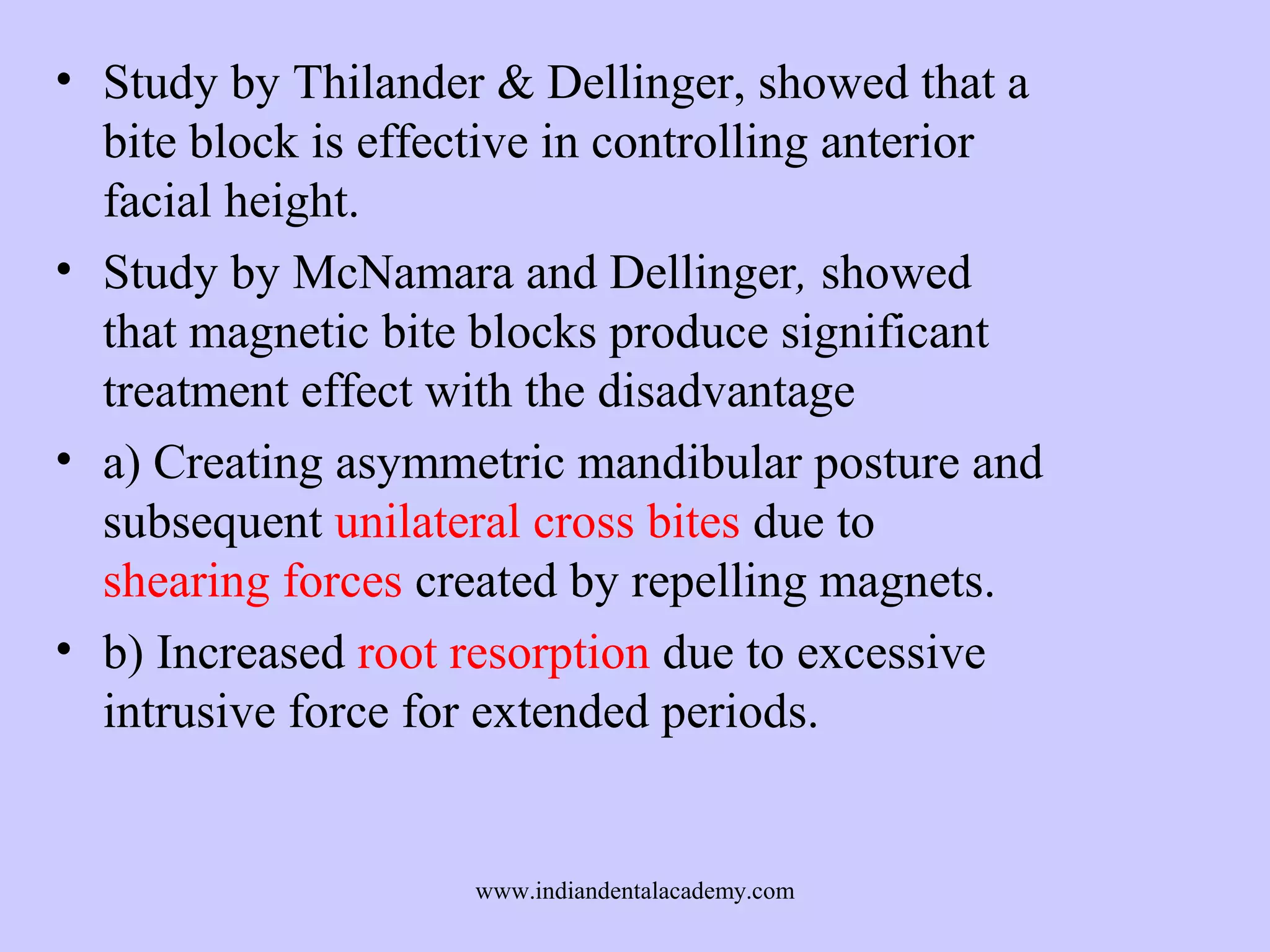 • Study by Thilander & Dellinger, showed that a
bite block is effective in controlling anterior
facial height.
• Study by McNamara and Dellinger, showed
that magnetic bite blocks produce significant
treatment effect with the disadvantage
• a) Creating asymmetric mandibular posture and
subsequent unilateral cross bites due to
shearing forces created by repelling magnets.
• b) Increased root resorption due to excessive
intrusive force for extended periods.

www.indiandentalacademy.com

 