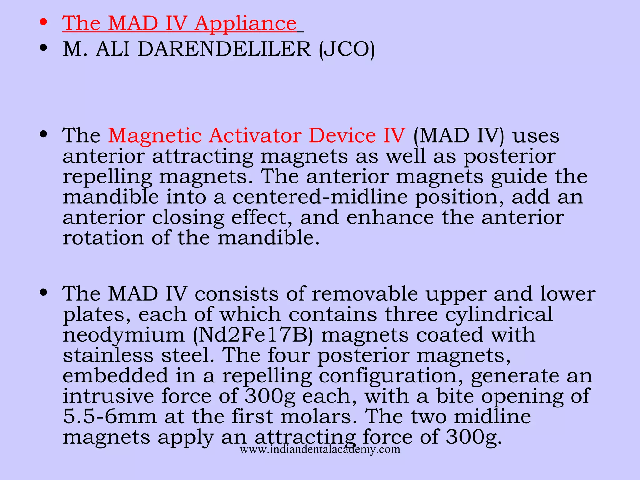 • The MAD IV Appliance
• M. ALI DARENDELILER (JCO)

• The Magnetic Activator Device IV (MAD IV) uses
anterior attracting magnets as well as posterior
repelling magnets. The anterior magnets guide the
mandible into a centered-midline position, add an
anterior closing effect, and enhance the anterior
rotation of the mandible.
• The MAD IV consists of removable upper and lower
plates, each of which contains three cylindrical
neodymium (Nd2Fe17B) magnets coated with
stainless steel. The four posterior magnets,
embedded in a repelling configuration, generate an
intrusive force of 300g each, with a bite opening of
5.5-6mm at the first molars. The two midline
magnets apply an attracting force of 300g.
www.indiandentalacademy.com

 