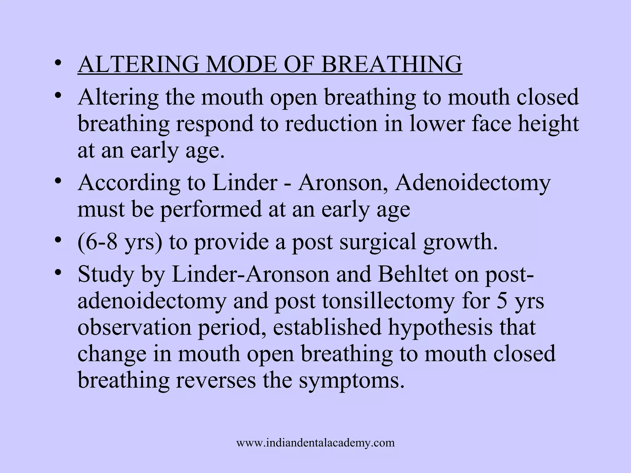 • ALTERING MODE OF BREATHING
• Altering the mouth open breathing to mouth closed
breathing respond to reduction in lower face height
at an early age.
• According to Linder - Aronson, Adenoidectomy
must be performed at an early age
• (6-8 yrs) to provide a post surgical growth.
• Study by Linder-Aronson and Behltet on postadenoidectomy and post tonsillectomy for 5 yrs
observation period, established hypothesis that
change in mouth open breathing to mouth closed
breathing reverses the symptoms.
www.indiandentalacademy.com

 