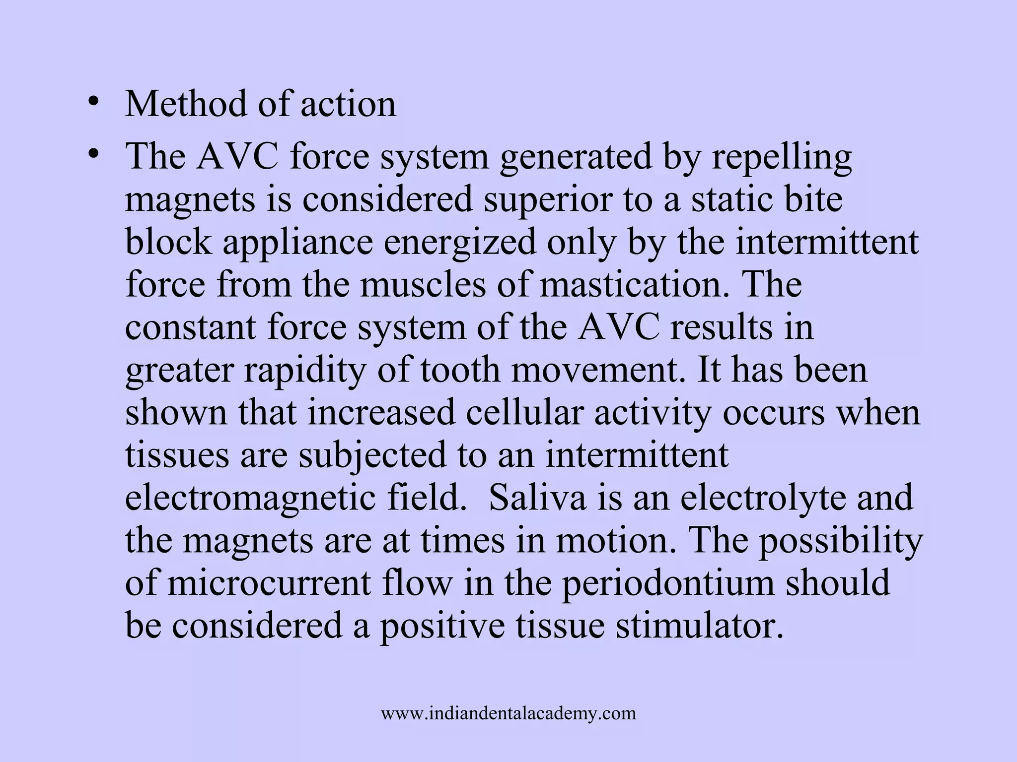 • Method of action
• The AVC force system generated by repelling
magnets is considered superior to a static bite
block appliance energized only by the intermittent
force from the muscles of mastication. The
constant force system of the AVC results in
greater rapidity of tooth movement. It has been
shown that increased cellular activity occurs when
tissues are subjected to an intermittent
electromagnetic field. Saliva is an electrolyte and
the magnets are at times in motion. The possibility
of microcurrent flow in the periodontium should
be considered a positive tissue stimulator.
www.indiandentalacademy.com

 