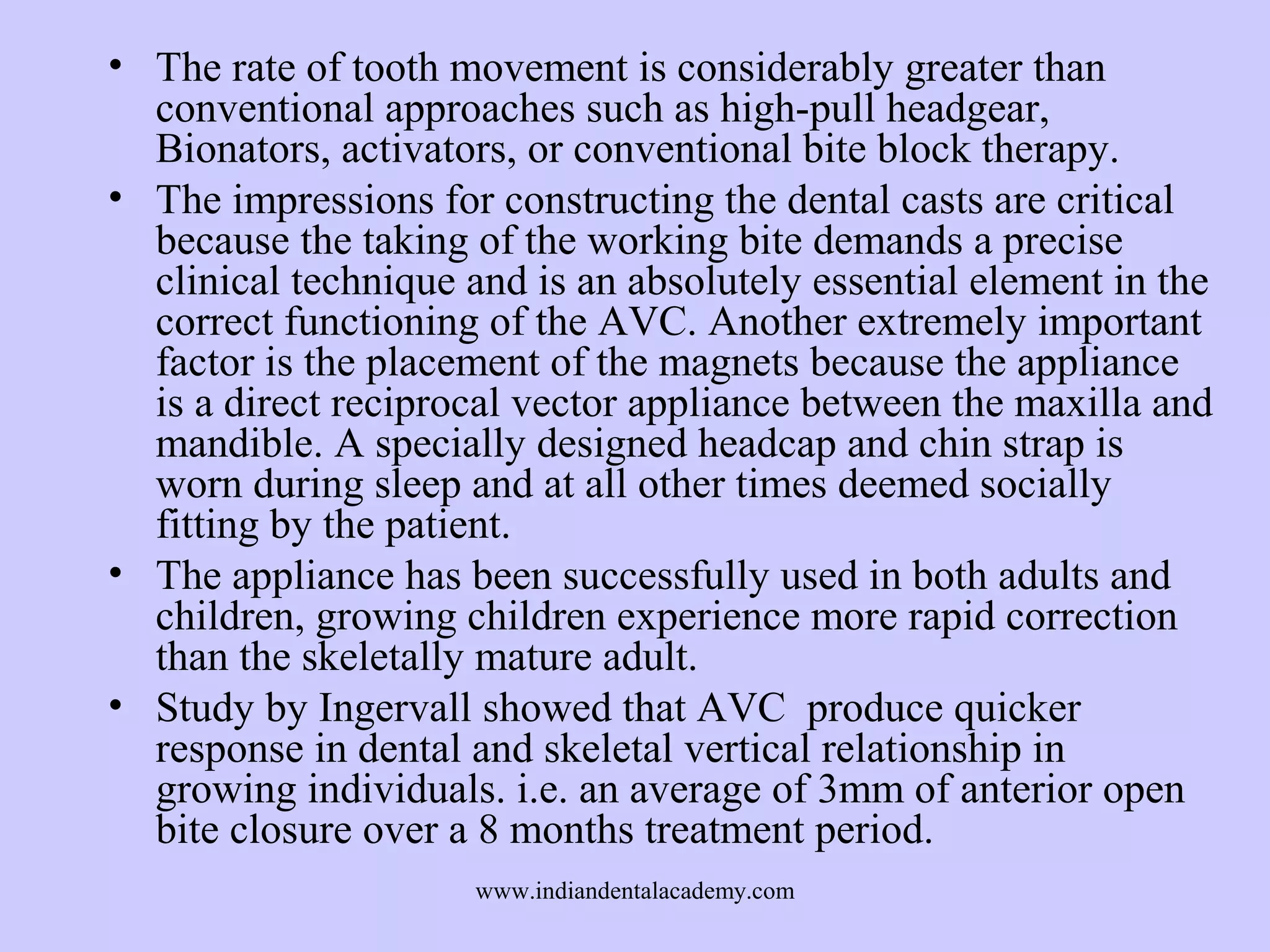 • The rate of tooth movement is considerably greater than
conventional approaches such as high-pull headgear,
Bionators, activators, or conventional bite block therapy.
• The impressions for constructing the dental casts are critical
because the taking of the working bite demands a precise
clinical technique and is an absolutely essential element in the
correct functioning of the AVC. Another extremely important
factor is the placement of the magnets because the appliance
is a direct reciprocal vector appliance between the maxilla and
mandible. A specially designed headcap and chin strap is
worn during sleep and at all other times deemed socially
fitting by the patient.
• The appliance has been successfully used in both adults and
children, growing children experience more rapid correction
than the skeletally mature adult.
• Study by Ingervall showed that AVC produce quicker
response in dental and skeletal vertical relationship in
growing individuals. i.e. an average of 3mm of anterior open
bite closure over a 8 months treatment period.
www.indiandentalacademy.com

 