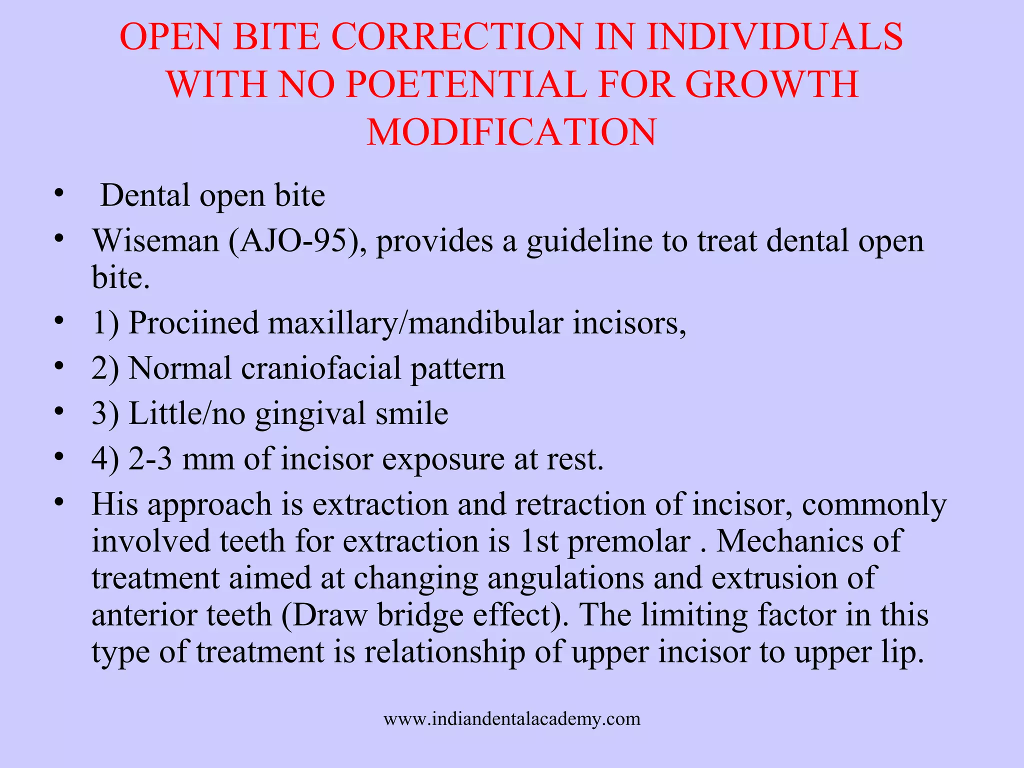 OPEN BITE CORRECTION IN INDIVIDUALS
WITH NO POETENTIAL FOR GROWTH
MODIFICATION
• Dental open bite
• Wiseman (AJO-95), provides a guideline to treat dental open
bite.
• 1) Prociined maxillary/mandibular incisors,
• 2) Normal craniofacial pattern
• 3) Little/no gingival smile
• 4) 2-3 mm of incisor exposure at rest.
• His approach is extraction and retraction of incisor, commonly
involved teeth for extraction is 1st premolar . Mechanics of
treatment aimed at changing angulations and extrusion of
anterior teeth (Draw bridge effect). The limiting factor in this
type of treatment is relationship of upper incisor to upper lip.
www.indiandentalacademy.com

 