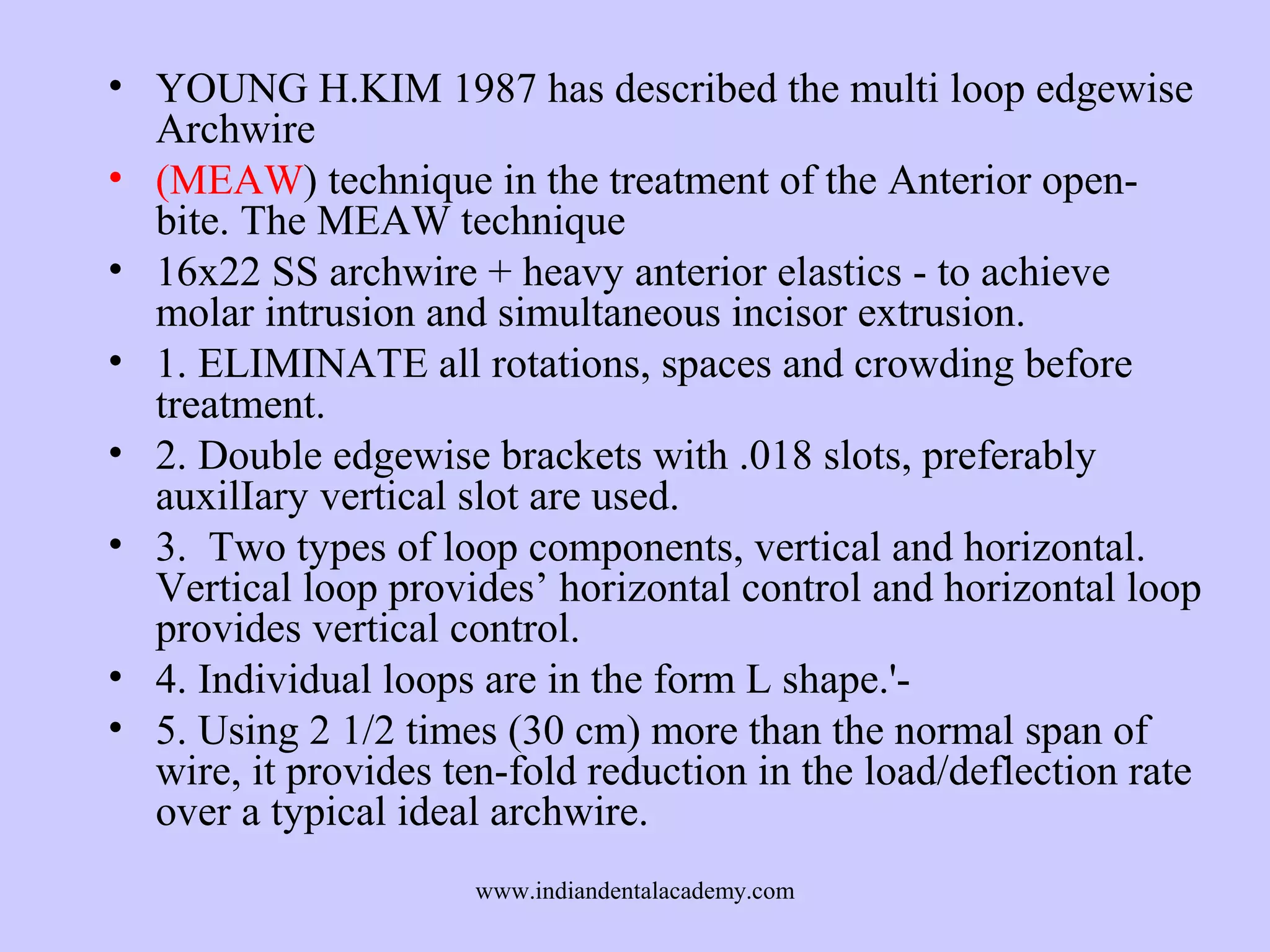• YOUNG H.KIM 1987 has described the multi loop edgewise
Archwire
• (MEAW) technique in the treatment of the Anterior openbite. The MEAW technique
• 16x22 SS archwire + heavy anterior elastics - to achieve
molar intrusion and simultaneous incisor extrusion.
• 1. ELIMINATE all rotations, spaces and crowding before
treatment.
• 2. Double edgewise brackets with .018 slots, preferably
auxilIary vertical slot are used.
• 3. Two types of loop components, vertical and horizontal.
Vertical loop provides’ horizontal control and horizontal loop
provides vertical control.
• 4. Individual loops are in the form L shape.'• 5. Using 2 1/2 times (30 cm) more than the normal span of
wire, it provides ten-fold reduction in the load/deflection rate
over a typical ideal archwire.
www.indiandentalacademy.com

 