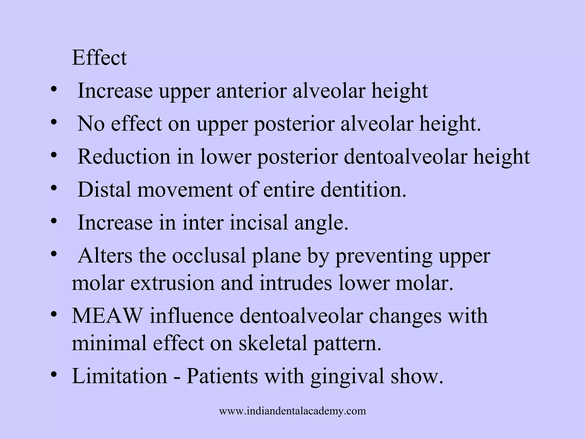 •
•
•
•
•
•
•
•

Effect
Increase upper anterior alveolar height
No effect on upper posterior alveolar height.
Reduction in lower posterior dentoalveolar height
Distal movement of entire dentition.
Increase in inter incisal angle.
Alters the occlusal plane by preventing upper
molar extrusion and intrudes lower molar.
MEAW influence dentoalveolar changes with
minimal effect on skeletal pattern.
Limitation - Patients with gingival show.
www.indiandentalacademy.com

 