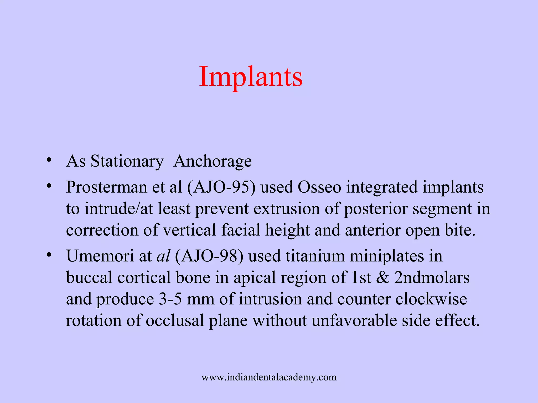 Implants
• As Stationary Anchorage
• Prosterman et al (AJO-95) used Osseo integrated implants
to intrude/at least prevent extrusion of posterior segment in
correction of vertical facial height and anterior open bite.
• Umemori at al (AJO-98) used titanium miniplates in
buccal cortical bone in apical region of 1st & 2ndmolars
and produce 3-5 mm of intrusion and counter clockwise
rotation of occlusal plane without unfavorable side effect.
www.indiandentalacademy.com

 