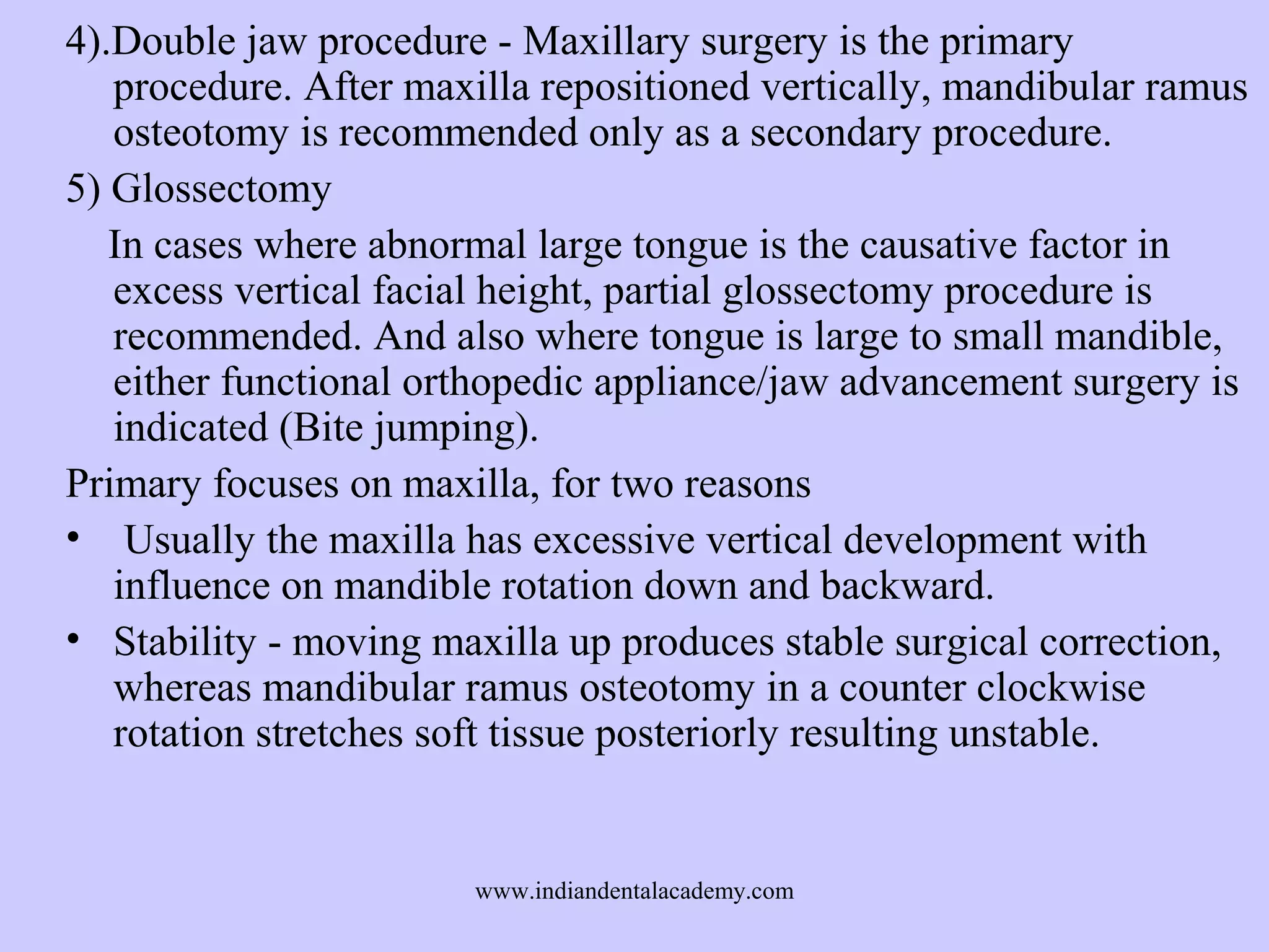 4).Double jaw procedure - Maxillary surgery is the primary
procedure. After maxilla repositioned vertically, mandibular ramus
osteotomy is recommended only as a secondary procedure.
5) Glossectomy
In cases where abnormal large tongue is the causative factor in
excess vertical facial height, partial glossectomy procedure is
recommended. And also where tongue is large to small mandible,
either functional orthopedic appliance/jaw advancement surgery is
indicated (Bite jumping).
Primary focuses on maxilla, for two reasons
• Usually the maxilla has excessive vertical development with
influence on mandible rotation down and backward.
• Stability - moving maxilla up produces stable surgical correction,
whereas mandibular ramus osteotomy in a counter clockwise
rotation stretches soft tissue posteriorly resulting unstable.

www.indiandentalacademy.com

 