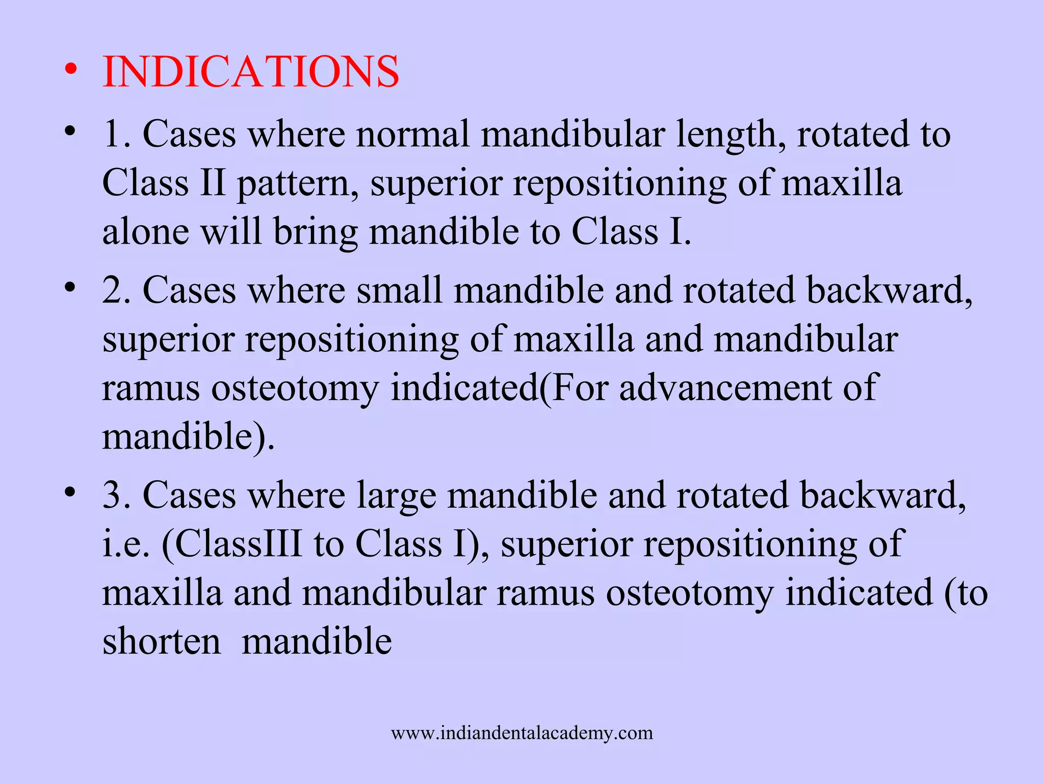 • INDICATIONS
• 1. Cases where normal mandibular length, rotated to
Class II pattern, superior repositioning of maxilla
alone will bring mandible to Class I.
• 2. Cases where small mandible and rotated backward,
superior repositioning of maxilla and mandibular
ramus osteotomy indicated(For advancement of
mandible).
• 3. Cases where large mandible and rotated backward,
i.e. (ClassIII to Class I), superior repositioning of
maxilla and mandibular ramus osteotomy indicated (to
shorten mandible
www.indiandentalacademy.com

 